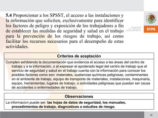 27
5.4 Proporcionar a los SPSST, el acceso a las instalaciones y
la información que soliciten, exclusivamente para identificar
los factores de peligro y exposición de los trabajadores a fin
de establecer las medidas de seguridad y salud en el trabajo
para la prevención de los riesgos de trabajo, así como
facilitar los recursos necesarios para el desempeño de estas
actividades.
Criterios de aceptación
Cumplen exhibiendo la documentación que evidencia el acceso a las áreas del centro de
trabajo y a la información, o al expresar el apoderado legal del centro de trabajo que el
servicio de seguridad y salud en el trabajo cuenta con la información para conocer los
posibles factores como son: materiales, sustancias químicas peligrosas, contaminantes
en el ambiente de trabajo, equipo de transporte de materiales, instalaciones, maquinaria,
equipo, herramientas, lugares de trabajo, o actividades peligrosas que puedan ser causa
de accidentes o enfermedades de trabajo.
Observaciones
La información puede ser: las hojas de datos de seguridad, los manuales,
procedimientos de trabajo, diagnósticos o estudios de riesgo.
 