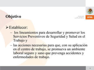 3
Objetivo
Establecer:
– los lineamientos para desarrollar y promover los
Servicios Preventivos de Seguridad y Salud en el
Trabajo y
– las acciones necesarias para que, con su aplicación
en el centro de trabajo, se promueva un ambiente
laboral seguro y sano que prevenga accidentes y
enfermedades de trabajo.
 