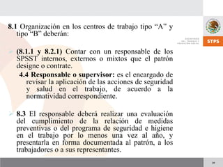 31
8.1 Organización en los centros de trabajo tipo “A” y
tipo “B” deberán:
(8.1.1 y 8.2.1) Contar con un responsable de los
SPSST internos, externos o mixtos que el patrón
designe o contrate.
4.4 Responsable o supervisor: es el encargado de
revisar la aplicación de las acciones de seguridad
y salud en el trabajo, de acuerdo a la
normatividad correspondiente.
8.3 El responsable deberá realizar una evaluación
del cumplimiento de la relación de medidas
preventivas o del programa de seguridad e higiene
en el trabajo por lo menos una vez al año, y
presentarla en forma documentada al patrón, a los
trabajadores o a sus representantes.
 