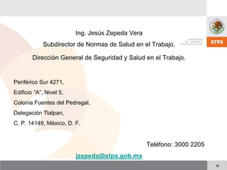 32
Ing. Jesús Zepeda Vera
Subdirector de Normas de Salud en el Trabajo,
Dirección General de Seguridad y Salud en el Trabajo.
Periférico Sur 4271,
Edificio “A”, Nivel 5,
Colonia Fuentes del Pedregal,
Delegación Tlalpan,
C. P. 14149, México, D. F.
Teléfono: 3000 2205
jzepeda@stps.gob.mx
 
