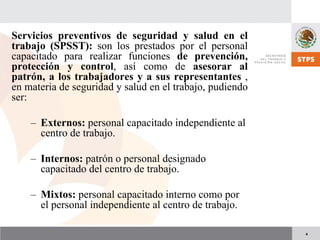 4
Servicios preventivos de seguridad y salud en el
trabajo (SPSST): son los prestados por el personal
capacitado para realizar funciones de prevención,
protección y control, así como de asesorar al
patrón, a los trabajadores y a sus representantes ,
en materia de seguridad y salud en el trabajo, pudiendo
ser:
– Externos: personal capacitado independiente al
centro de trabajo.
– Internos: patrón o personal designado
capacitado del centro de trabajo.
– Mixtos: personal capacitado interno como por
el personal independiente al centro de trabajo.
 