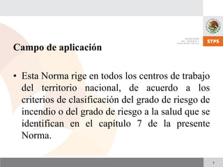 7
Campo de aplicación
• Esta Norma rige en todos los centros de trabajo
del territorio nacional, de acuerdo a los
criterios de clasificación del grado de riesgo de
incendio o del grado de riesgo a la salud que se
identifican en el capítulo 7 de la presente
Norma.
 