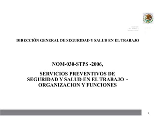 SECRETARÍA
DEL TRABAJO V
PREVISIÓN SOCIAL
STP
S
DIRECCIÓN GENERAL DE SEGURIDAD Y SALUD EN EL TRABAJO
NOM-030-STPS -2006,
SERVICIOS PREVENTIVOS DE
SEGURIDAD Y SALUD EN EL TRABAJO
ORGANIZACION Y FUNCIONES
-
1
 