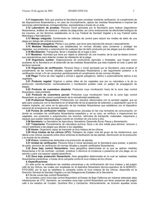 Viernes 10 de agosto de 2001                 DIARIO OFICIAL                                                 3


     3.11 Inspección: Acto que practica la Secretaría para constatar mediante verificación, el cumplimiento de
las disposiciones fitosanitarias y, en caso de incumplimiento, aplicar las medidas fitosanitarias e imponer las
sanciones administrativas correspondientes, expresándose a través de un acta;
     3.12 Laboratorio de pruebas: Persona moral aprobada por la Secretaría para realizar diagnósticos
fitosanitarios, análisis de residuos y calidad de plaguicidas, así como evaluaciones de efectividad biológica de
los insumos, en los términos establecidos en la Ley Federal de Sanidad Vegetal y la Ley Federal sobre
Metrología y Normalización;
     3.13 Manejo integrado: Combinación de métodos de control para reducir los niveles de daño de una
plaga por debajo del umbral económico;
     3.14 Material propagativo: Planta o sus partes, que sirve para reproducirla sexual o asexualmente;
     3.15 Medidas fitosanitarias: Las establecidas en normas oficiales para conservar y proteger los
vegetales, sus productos o subproductos de cualquier tipo de daño producido por las plagas que los afecten;
     3.16 Movilización: Transportar, llevar o trasladar de un lugar a otro;
     3.17 Muestreo: Actividad que tiene por objeto la obtención de una muestra, de la cual se desea conocer
sus características para detectar niveles de infestación de la plaga;
     3.18 Organismo auxiliar: Organizaciones de productores agrícolas o forestales, que fungen como
auxiliares de la Secretaría en el desarrollo de las medidas fitosanitarias que ésta implante en todo o parte del
territorio nacional;
     3.19 Organismo de certificación: Persona física o moral aprobada por la Secretaría, para evaluar el
cumplimiento de las normas oficiales, expedir certificados fitosanitarios y dar seguimiento posterior a la
certificación inicial, a fin de comprobar periódicamente el cumplimiento de las normas oficiales;
     3.20 Plaga: Forma de vida vegetal o animal o agente patogénico, dañino o potencialmente dañino a los
vegetales;
     3.21 Producto vegetal: Organos o partes útiles de los vegetales que por su naturaleza o la de su
producción, transformación, comercialización o movilización pueden crear un peligro de propagación de
plagas;
     3.22 Producto de cuarentena absoluta: Productos cuya movilización fuera de la zona bajo control
fitosanitario, está prohibida;
     3.23 Producto de cuarentena parcial: Productos cuya movilización fuera de la zona bajo control
fitosanitario se permite previo cumplimiento de la normatividad establecida;
     3.24 Profesional fitosanitario: Profesionista con estudios relacionados con la sanidad vegetal, que es
apto para coadyuvar con la Secretaría en el desarrollo de los programas de extensión y capacitación que en la
materia implante, así como en la ejecución de las medidas fitosanitarias que establezca con el dispositivo
nacional de emergencia de sanidad vegetal;
     3.25 Puntos de verificación interna: Instalaciones ubicadas en las vías terrestres de comunicación, en
donde se constatan los certificados fitosanitarios expedidos y, en su caso, se verifican e inspeccionan los
vegetales, sus productos o subproductos, los insumos, vehículos de transporte, materiales, maquinaria y
equipos que pueden diseminar plagas cuando se movilizan de una zona a otra;
     3.26 Secretaría: La Secretaría de Agricultura, Ganadería, Desarrollo Rural, Pesca y Alimentación;
     3.27 Tratamiento: Procedimiento de naturaleza química, física o de otra índole para eliminar, remover o
inducir esterilidad a las plagas que afectan a los vegetales;
     3.28 Vector: Organismo capaz de transmitir al virus tristeza de los cítricos;
     3.29 Virus tristeza de los cítricos (VTC): Patógeno de origen viral del grupo de los closterovirus, que
afecta a los cítricos causando entre otros síntomas la declinación de las plantas, disminución en la producción
y la muerte de los árboles;
     3.30 Vivero: Instalaciones dedicadas a la producción de plantas;
     3.31 Unidad de verificación: Persona física o moral aprobada por la Secretaría para prestar, a petición
de parte, servicios de verificación de normas oficiales y expedir certificados fitosanitarios;
     3.32 Zona bajo control fitosanitario: Area geográfica determinada en la que se aplican medidas
fitosanitarias a fin de controlar, combatir, erradicar o disminuir la incidencia o presencia de una plaga, en un
periodo y para una especie vegetal específicos;
     3.33 Zona bajo protección fitosanitaria: Area geográfica determinada en la cual se realizan medidas
fitosanitarias preventivas, a través de la campaña contra el virus tristeza de los cítricos.
     4. Especificaciones
     En este punto se establecen las medidas preventivas y de confinamiento del virus tristeza y del pulgón
café de los cítricos, las cuales son ampliadas en el Apéndice fitosanitario técnico-operativo de la NOM-031-
FITO-2000, por la que se establece la campaña contra el virus tristeza de los cítricos, disponible en la
Dirección General de Sanidad Vegetal y en las Delegaciones Estatales de la Secretaría.
     4.1 De las zonas bajo control fitosanitario
     Se considera como zona bajo control fitosanitario al Estado de Baja California por haberse detectado altas
infestaciones de VTC. Asimismo, se considera zona bajo control fitosanitario por tener presencia del pulgón
café a los estados de Yucatán, Quintana Roo y Campeche. Adicionalmente, se incluirán aquellas zonas
 