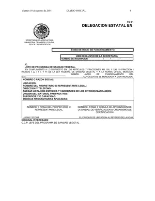 Viernes 10 de agosto de 2001           DIARIO OFICIAL                                                 8



                                                                                                   SV-01
                                                      DELEGACION ESTATAL EN


   SECRETARIA DE AGRICULTURA,
  GANADERIA, DESARROLLO RURAL,
      PESCA Y ALIMENTACION


                                           AVISO DE INICIO DE FUNCIONAMIENTO

                                                USO EXCLUSIVO DE LA SECRETARIA
                                  NUMERO DE INSCRIPCION: __ __ __ __ __ / __ __ / __ __ __ / __ __ __ __

   C.
   JEFE DE PROGRAMA DE SANIDAD VEGETAL.
    EN CUMPLIMIENTO A LO DISPUESTO EN LOS ARTICULOS 7 FRACCIONES XIII, XIX, Y XXI; 19 FRACCION I
INCISOS f, g, i Y l; Y 44 DE LA LEY FEDERAL DE SANIDAD VEGETAL Y A LA NORMA OFICIAL MEXICANA
_______________________________________      DAMOS       AVISO    DE     FUNCIONAMIENTO      DEL
(LA)___________________________________________________ CUYOS DATOS SE MENCIONAN A CONTINUACION.
 NOMBRE O RAZON SOCIAL:
 UBICACION:
 NOMBRE DEL PROPIETARIO O REPRESENTANTE LEGAL:
 DIRECCION Y TELEFONO:
 ANEXAR LISTA CON ESPECIES Y VARIEDADES DE LOS CITRICOS MANEJADOS:
 ORIGEN DEL MATERIAL PROPAGATIVO:
 SUPERFICIE Y/O CAPACIDAD:
 MEDIDAS FITOSANITARIAS APLICADAS:

      _______________________________                 __________________________________
     NOMBRE Y FIRMA DEL PROPIETARIO O             NOMBRE, FIRMA Y CEDULA DE APROBACION DE
          REPRESENTANTE LEGAL                     LA UNIDAD DE VERIFICACION U ORGANISMO DE
                                                                CERTIFICACION

 LUGAR Y FECHA                                     EL CROQUIS DE UBICACION AL REVERSO DE LA HOJA
ORIGINAL INTERESADO
C.C.P. JEFE DEL PROGRAMA DE SANIDAD VEGETAL
 