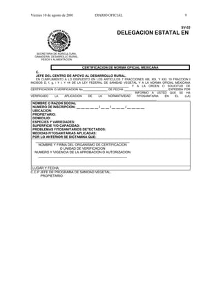 Viernes 10 de agosto de 2001            DIARIO OFICIAL                                        9


                                                                                            SV-02
                                                     DELEGACION ESTATAL EN


   SECRETARIA DE AGRICULTURA,
  GANADERIA, DESARROLLO RURAL,
      PESCA Y ALIMENTACION


                          CERTIFICACION DE NORMA OFICIAL MEXICANA
   C.
   JEFE DEL CENTRO DE APOYO AL DESARROLLO RURAL.
   EN CUMPLIMIENTO A LO DISPUESTO EN LOS ARTICULOS 7 FRACCIONES XIII, XIX, Y XXI; 19 FRACCION I
INCISOS D, f, g, i Y l; Y 44 DE LA LEY FEDERAL DE SANIDAD VEGETAL Y A LA NORMA OFICIAL MEXICANA
_____________________________________________________________ Y A LA ORDEN O SOLICITUD DE
CERTIFICACION O VERIFICACION No._______________ DE FECHA ___________________________ EXPEDIDA POR
_______________________________________________________________ INFORMO A USTED QUE SE HA
VERIFICADO       LA     APLICACION    DE    LA   NORMATIVIDAD     FITOSANITARIA   EN    EL    (LA)
______________________________________________________________________________.
 NOMBRE O RAZON SOCIAL
 NUMERO DE INSCRIPCION: __ __ __ __ __ / __ __ / __ __ __ / __ __ __ __
 UBICACION:
 PROPIETARIO:
 DOMICILIO:
 ESPECIES Y VARIEDADES:
 SUPERFICIE Y/O CAPACIDAD:
 PROBLEMAS FITOSANITARIOS DETECTADOS:
 MEDIDAS FITOSANITARIAS APLICADAS:
 POR LO ANTERIOR SE DICTAMINA QUE:
  ____________________________________________________
    NOMBRE Y FIRMA DEL ORGANISMO DE CERTIFICACION
                O UNIDAD DE VERIFICACION
  NUMERO Y VIGENCIA DE LA APROBACION O AUTORIZACION
    _________________________________________________


 LUGAR Y FECHA
C.C.P JEFE DE PROGRAMA DE SANIDAD VEGETAL.
      PROPIETARIO
 