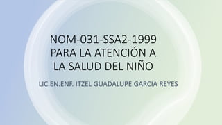 NOM-031-SSA2-1999
PARA LA ATENCIÓN A
LA SALUD DEL NIÑO
LIC.EN.ENF. ITZEL GUADALUPE GARCIA REYES
 