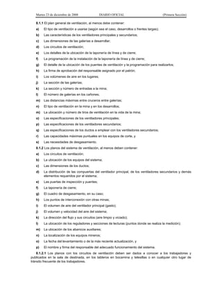 Martes 23 de diciembre de 2008 DIARIO OFICIAL (Primera Sección)
8.1.1 El plan general de ventilación, al menos debe contener:
a) El tipo de ventilación a usarse (según sea el caso, desarrollos o frentes largas);
b) Las características de los ventiladores principales y secundarios;
c) Las dimensiones de las galerías a desarrollar;
d) Los circuitos de ventilación;
e) Los detalles de la ubicación de la taponería de línea y de cierre;
f) La programación de la instalación de la taponería de línea y de cierre;
g) El detalle de la ubicación de los puentes de ventilación y la programación para realizarlos;
h) La firma de aprobación del responsable asignado por el patrón;
i) Los volúmenes de aire en los lugares;
j) La sección de las galerías;
k) La sección y número de entradas a la mina;
l) El número de galerías en los cañones;
m) Las distancias máximas entre cruceros entre galerías;
n) El tipo de ventilación en la mina y en los desarrollos;
m) La ubicación y número de tiros de ventilación en la vida de la mina;
o) Las especificaciones de los ventiladores principales;
p) Las especificaciones de los ventiladores secundarios;
q) Las especificaciones de los ductos a emplear con los ventiladores secundarios;
r) Las capacidades máximas puntuales en los equipos de corte, y
s) Las necesidades de desgasamiento.
8.1.2 Los planos del sistema de ventilación, al menos deben contener:
a) Los circuitos de ventilación;
b) La ubicación de los equipos del sistema;
c) Las dimensiones de los ductos;
d) La distribución de las compuertas del ventilador principal, de los ventiladores secundarios y demás
elementos requeridos por el sistema;
e) Las puertas de inspección y puentes;
f) La taponería de cierre;
g) El cuadro de desgasamiento, en su caso;
h) Los puntos de interconexión con otras minas;
i) El volumen de aire del ventilador principal (gasto);
j) El volumen y velocidad del aire del sistema;
k) La dirección del flujo y sus circuitos (aire limpio y viciado);
l) La ubicación de los reguladores y secciones de lecturas (puntos donde se realiza la medición);
m) La ubicación de los abanicos auxiliares;
n) La localización de los equipos mineros;
o) La fecha del levantamiento o de la más reciente actualización, y
p) El nombre y firma del responsable del adecuado funcionamiento del sistema.
8.1.2.1 Los planos con los circuitos de ventilación deben ser dados a conocer a los trabajadores y
publicados en la sala de destinada, en los tableros en bocamina y telesillas o en cualquier otro lugar de
tránsito frecuente de los trabajadores.
 