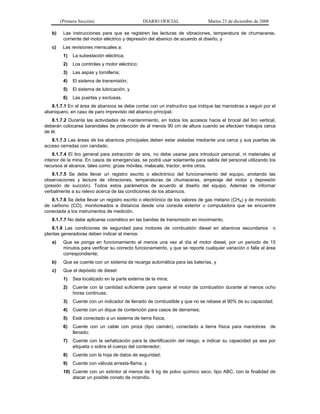 (Primera Sección) DIARIO OFICIAL Martes 23 de diciembre de 2008
b) Las instrucciones para que se registren las lecturas de vibraciones, temperatura de chumaceras,
corriente del motor eléctrico y depresión del abanico de acuerdo al diseño, y
c) Las revisiones mensuales a:
1) La subestación eléctrica;
2) Los controles y motor eléctrico;
3) Las aspas y tornillería;
4) El sistema de transmisión;
5) El sistema de lubricación, y
6) Las puertas y exclusas.
8.1.7.1 En el área de abanicos se debe contar con un instructivo que indique las maniobras a seguir por el
abaniquero, en caso de paro imprevisto del abanico principal.
8.1.7.2 Durante las actividades de mantenimiento, en todos los accesos hacia el brocal del tiro vertical,
deberán colocarse barandales de protección de al menos 90 cm de altura cuando se efectúen trabajos cerca
de él.
8.1.7.3 Las áreas de los abanicos principales deben estar aisladas mediante una cerca y sus puertas de
acceso cerradas con candado.
8.1.7.4 El tiro general para extracción de aire, no debe usarse para introducir personal, ni materiales al
interior de la mina. En casos de emergencias, se podrá usar solamente para salida del personal utilizando los
recursos al alcance, tales como: grúas móviles, malacate, tractor, entre otros.
8.1.7.5 Se debe llevar un registro escrito o electrónico del funcionamiento del equipo, anotando las
observaciones y lectura de vibraciones, temperaturas de chumaceras, amperaje del motor y depresión
(presión de succión). Todos estos parámetros de acuerdo al diseño del equipo. Además de informar
verbalmente a su relevo acerca de las condiciones de los abanicos.
8.1.7.6 Se debe llevar un registro escrito o electrónico de los valores de gas metano (CH4) y de monóxido
de carbono (CO), monitoreados a distancia desde una consola exterior o computadora que se encuentre
conectada a los instrumentos de medición.
8.1.7.7 No debe aplicarse cosmético en las bandas de transmisión en movimiento.
8.1.8 Las condiciones de seguridad para motores de combustión diesel en abanicos secundarios o
plantas generadoras deben indicar al menos:
a) Que se ponga en funcionamiento al menos una vez al día el motor diesel, por un periodo de 15
minutos para verificar su correcto funcionamiento, y que se reporte cualquier variación o falla al área
correspondiente;
b) Que se cuente con un sistema de recarga automática para las baterías, y
c) Que el depósito de diesel:
1) Sea localizado en la parte externa de la mina;
2) Cuente con la cantidad suficiente para operar el motor de combustión durante al menos ocho
horas continuas;
3) Cuente con un indicador de llenado de combustible y que no se rebase el 90% de su capacidad;
4) Cuente con un dique de contención para casos de derrames;
5) Esté conectado a un sistema de tierra física;
6) Cuente con un cable con pinza (tipo caimán), conectado a tierra física para maniobras de
llenado;
7) Cuente con la señalización para la identificación del riesgo, e indicar su capacidad ya sea por
etiqueta o sobre el cuerpo del contenedor;
8) Cuente con la hoja de datos de seguridad;
9) Cuente con válvula arresta-flama, y
10) Cuente con un extintor al menos de 9 kg de polvo químico seco, tipo ABC, con la finalidad de
atacar un posible conato de incendio.
 