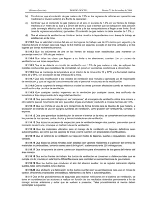 (Primera Sección) DIARIO OFICIAL Martes 23 de diciembre de 2008
b) Condicionar que el contenido de gas metano de 1.5% en los regresos de cañones en operación sea
medido en el crucero anterior a la frente de operación;
c) Controlar que el contenido de gas metano en el aire no exceda de 1.0% en las frentes de trabajo
medidos a un metro de su tope y a 30 cm del techo y que el sensor que se coloque en esta posición
corte la energía eléctrica de la máquina de corte y de los transportadores al llegar a ese límite. En el
caso de regresos secundarios y generales. El contenido de gas metano no debe exceder de 1.5%, y
d) Que el sistema de ventilación se divida en tantos circuitos independientes como áreas de trabajo se
establezcan en la mina.
8.1.10.2 Que la velocidad mínima del aire en los lugares de trabajo sea de 0.5 metros por segundo y la
máxima del aire en ningún caso sea mayor de 8.0 metros por segundo, excepto en los tiros verticales y en los
lugares por donde no transite personal.
8.1.10.3 Que los volúmenes de aire en las frentes de trabajo sean establecidos para mantener un
porcentaje menor a 1.0% de gas metano.
8.1.10.4 Que todas las obras que lleguen a su límite o se abandonen, cuenten con un crucero de
ventilación en sus topes respectivos.
8.1.10.5 Que si se detecta un circuito de ventilación con 1.5% de gas metano o más, se apliquen las
medidas conducentes para restablecer la normalidad, sin poner en las mismas condiciones a otro circuito.
8.1.10.6 Que se mantenga la temperatura en el interior de la mina entre 10 y 37ºC y la humedad relativa
entre 20 y 95%, con excepción de las entradas de la mina.
8.1.10.7 Que toda modificación a los circuitos de ventilación sea revisada y aprobada por el responsable
de ventilación, y que se haga del conocimiento de todo el personal involucrado en la modificación.
8.1.10.8 Que se suspenda la energía eléctrica a todas las áreas que sean afectadas cuando se realice una
modificación a los circuitos de ventilación.
8.1.10.9 Que cualquier cambio imprevisto en la ventilación por cualquier causa, sea notificado de
inmediato al área responsable de la seguridad/ventilación.
8.1.10.10 Que para efectuar trabajos en las “campanas”, el encargado de ventilación utilice lona minera u
otro sistema para el movimiento del aire, para diluir el gas acumulado y reducirlo a niveles menores de 1.0%.
8.1.10.11 Que se prohíba el uso de aire comprimido de forma directa para la dilución de gas metano, a
excepción de cuando se usa en equipos auxiliares de ventilación, como pueden ser ventiladores, cornetas o
espreas.
8.1.10.12 Que para garantizar la distribución de aire en el interior de la mina, se conserven en buen estado
las puertas de los tapones, codos, ductos y demás instalaciones de ventilación.
8.1.10.13 Que todos los accesos de inspección para la ventilación tengan dos puertas, para evitar que al
momento de abrir una, provoque un cortocircuito en la ventilación.
8.1.10.14 Que los materiales utilizados para el manejo de la ventilación en tapones definitivos sean
autoextinguibles, así como que los tapones de línea y cierre cuenten con propiedades incombustibles.
8.1.10.15 Que el control de la ventilación se haga por medio de tapones, puertas y reguladores de área
variable.
8.1.10.16 Que todas las áreas minadas sean selladas con tapones resistentes a la presión del terreno de
materiales incombustibles, tomando como base 0.84 kg/cm2, sostenido durante 250 milisegundos.
8.1.10.17 Que la taponería de cierre cuente con dispositivos para el muestreo de los gases del interior del
área minada.
8.1.10.18 Que en las frentes de trabajo, los ductos de ventilación se conserven a distancias tales que se
cumpla con lo previsto en esta Norma Oficial Mexicana para controlar las concentraciones de gas metano.
8.1.10.19 Que los ductos que conducen el aire del abanico auxiliar, no se regulen colocando objetos
sueltos, tales como madera, lona o banda.
8.1.10.20 Que el diseño y la fabricación de los ductos cuenten con las aprobaciones para uso en minas de
carbón, ofreciendo propiedades antiestáticas, retardantes a la flama o autoextinguibles.
8.1.11 Que en los procedimientos de seguridad para realizar mediciones en el sistema de ventilación, se
tome en consideración las acciones a realizar en función de los resultados obtenidos previamente a fin de
corregir errores anteriores y evitar que se vuelvan a presentar. Tales procedimientos al menos deben
contemplar lo siguiente:
 