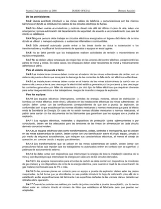 Martes 23 de diciembre de 2008 DIARIO OFICIAL (Primera Sección)
De las prohibiciones:
9.4.2 Queda prohibido introducir a las minas cables de telefonía y comunicaciones por los mismos
barrenos por donde se introducen los cables de los circuitos eléctricos de fuerza.
9.4.3 No deben usarse acumuladores y motores diesel más allá del último crucero de aire, salvo una
emergencia y previa autorización del departamento de seguridad, de acuerdo a un procedimiento que para tal
efecto se establezca.
9.4.4 Ninguna persona debe trabajar en circuitos eléctricos energizados en lugares del interior de la mina
donde se utilicen o manejen explosivos, o sustancias inflamables o combustibles.
9.4.5 Sólo personal autorizado puede entrar a las áreas donde se ubica la subestación o los
transformadores y modificar el funcionamiento de aparatos o equipos en esos lugares.
9.4.6 No se debe permitir que los trabajadores realicen actividades de revisión o mantenimiento en
equipos energizados.
9.4.7 No se deben utilizar empaques de ningún tipo en las uniones del control eléctrico, excepto entre las
partes de metal y cristal. En estos casos, los empaques deben estar recubiertos de metal y mecánicamente
adheridos al vidrio.
Para el sistema de puesta a tierra:
9.4.8 Las instalaciones mineras deben contar en el exterior de las minas subterráneas de carbón, con un
sistema de puesta a tierra que sirva para la descarga de las corrientes de falla de la red eléctrica subterránea.
9.4.9 Las instalaciones mineras deben contar en el interior de las minas subterráneas de carbón con un
sistema de puesta a tierra para descargar la electricidad estática generada por los procesos y para descargar
las corrientes generadas por fallas de aislamiento o por otro tipo de fallas eléctricas que requieran drenarse
para evitar riesgos eléctricos a los trabajadores, riesgos de incendio o riesgos de explosión.
Para los equipos:
9.4.10 Los equipos eléctricos (interruptores, controles de energía, motores, celdas de distribución y
bombas con motor eléctrico, entre otros), utilizados en las instalaciones eléctricas las minas subterráneas de
carbón, deben contar con las certificaciones correspondientes de que son a prueba de explosión, de
conformidad con lo que establezcan las normas oficiales mexicanas o normas mexicanas que para tal efecto
emita la Secretaría de Energía. En caso de no existir normas oficiales mexicanas o normas mexicanas, el
patrón debe contar con los documentos de los fabricantes que garanticen que los equipos son a prueba de
explosión.
9.4.11 Los equipos eléctricos, materiales y dispositivos de protección contra sobrecorrientes o por
cortocircuito, deben ser los adecuados para las tensiones de las líneas de alimentación de cada circuito
derivado donde se instalen.
9.4.12 Los equipos eléctricos tales como transformadores, celdas, controles e interruptores, que se utilicen
en las minas subterráneas de carbón, deben contar con una identificación sobre el propio equipo, pintada o
por medio de etiquetas autoadheridas, que indiquen sus características eléctricas, al menos el voltaje de
operación, así como el circuito o equipo que alimentan.
9.4.13 Los transformadores que se utilicen en las minas subterráneas de carbón, deben contar con
protecciones físicas que impidan que los trabajadores no autorizados entren en contacto con la superficie y
palancas de accionamiento externo.
9.4.14 Se debe contar con dispositivos que interrumpan la energía de toda la instalación eléctrica de la
mina y con dispositivos que interrumpan la energía por cada uno de los circuitos derivados.
9.4.15 En los equipos mecanizados para el tumbe de carbón se debe contar con dispositivos de monitoreo
de gas metano y con dispositivos de corte de la energía eléctrica, para cuando el nivel de la concentración de
gas metano monitoreado sea de 1% o más.
9.4.16 En las uniones planas en contacto para un equipo a prueba de explosión, deben estar las piezas
maquinadas, de tal forma que ya atornilladas no sea posible introducir la hoja de calibración más allá de lo
establecido en las especificaciones del fabricante. Las superficies dañadas de las uniones planas, deberán ser
retiradas de la operación.
9.4.17 Cuando las uniones se realicen por medio de juntas roscadas a prueba de explosión, por lo menos
deben estar en contacto directo el número de hilos que establezca el fabricante para que puedan ser
aceptadas.
 
