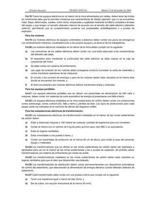(Primera Sección) DIARIO OFICIAL Martes 23 de diciembre de 2008
9.4.18 Todos los equipos eléctricos en el interior de la mina alimentados por cables, deben tener las bridas
en condiciones tales que le permitan conservar sus características de diseño (ejemplo: que no se encuentren
rotas, flojas, deformadas, sueltas, entre otros), empacadas y sujetadas mediante tornillería completa a la base
del equipo y que tengan un tamaño (diámetro interno) de acuerdo con el tamaño del cable eléctrico (diámetro
externo), permitiendo que el compartimiento conserve sus propiedades antideflagrantes o a prueba de
explosión.
Para los motores:
9.4.19 Los motores eléctricos de equipos controlados a distancia deben contar con paros de emergencia
con enclavamiento mecánico, localizados junto a los propios equipos y al alcance de los trabajadores.
9.4.20 Los motores eléctricos instalados en el interior de la mina deben cumplir con lo siguiente:
a) Las conexiones de los cables eléctricos deben contar con una brida adecuada a las características
del diámetro del cable;
b) El dispositivo para monitorear la continuidad del cable eléctrico se debe colocar en la caja de
conexiones del motor;
c) Se debe contar con sistema de enfriamiento;
d) Las cajas de conexión de los motores deben protegerse contra la humedad, la caída de materiales y
contra maniobras operativas de las máquinas;
e) El circuito o los circuitos de arranque y paro de los motores deben estar ubicados en la misma área
donde se encuentren los motores, y
f) El área circundante a los motores eléctricos deberá mantenerse limpia y ordenada.
Para los equipos portátiles:
9.4.21 Los equipos eléctricos portátiles que se utilicen con potenciales de alimentación de 440 volts o
mayores, deben contar con sistemas de corte automático de energía al presentarse una falla a tierra.
9.4.22 Los equipos eléctricos instalados en la mina subterránea de carbón deben contar con protecciones
contra sobrecarga, contra cortocircuito, falla a tierra y pérdida de fase. Los tipos de protecciones para cada
equipo serán los indicados en la memoria de cálculo del diagrama unifilar.
Para las subestaciones eléctricas de transformación:
9.4.23 Las subestaciones eléctricas de transformación instaladas en el interior de las minas subterráneas
de carbón deben:
a) Estar a distancias mayores a 100 metros de cualquier cantidad de explosivos para uso inmediato;
b) Contar al menos con un extintor de 9 kg de polvo químico seco, tipo ABC o su equivalente;
c) Estar en lugares ventilados;
d) Estar conectadas a una puesta a tierra, y
e) Contar con barandales de protección de al menos 90 cm de altura, para evitar el paso del personal,
equipo o materiales.
9.4.24 Los transformadores que se utilicen en las minas subterráneas de carbón deben ser diseñados y
aprobados para uso en el interior de las minas subterráneas y ser a prueba de explosión. Se prohíbe utilizar
transformadores con sistema de enfriamiento por medio de aceite.
9.4.25 Los transformadores instalados en las minas subterráneas de carbón deben estar ubicados en
lugares ventilados para que el calor que desprenden sea disipado.
9.4.26 Los transformadores de distribución deben contar permanentemente con dispositivos automáticos
de control del aislamiento, que desconecten la alimentación de energía eléctrica cuando detecten defectos de
aislamiento.
9.4.27 Cada transformador debe contar con una puesta a tierra que cumpla con lo siguiente:
a) Tener una resistencia igual o menor de diez ohms, y
b) Ser de cobre, con sección transversal de al menos 40 mm2.
 