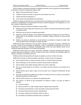 Martes 23 de diciembre de 2008 DIARIO OFICIAL (Primera Sección)
10.11 Al finalizar o cancelarse la actividad, el trabajador autorizado, bajo la supervisión del responsable de
la actividad y la comisión de seguridad e higiene, debe:
a) Regar el área abundantemente con agua;
b) Trasladar la máquina de soldar y el equipo de corte al exterior de la mina;
c) Tramitar las firmas de autorización, y
d) Turnar copias a los responsables de la autorización.
10.12 El encargado de seguridad de la mina debe analizar los resultados de la actividad y determinar si las
condiciones, procedimientos y recomendaciones brindan la suficiente seguridad a los trabajadores y, en su
caso, proponer modificaciones al patrón.
10.13 Antes y durante la actividad de soldadura y corte se debe:
a) Monitorear el área de trabajo para comprobar que no existen concentraciones de gas metano iguales
o superiores a 0.5%;
b) Supervisar que se cuente con ventilación permanente;
c) Supervisar, durante los trabajos, que el calentamiento generado por la flama, así como las chispas o
metal fundido no se transmitan a otras áreas o materiales, debiendo enfriarlos las veces que sea
necesario, y
d) Realizar una prueba de aislamiento al circuito eléctrico que alimente la máquina de soldar. Este
inciso sólo aplica antes de energizar la máquina de soldar.
10.14 Antes de bajar al interior de la mina de carbón el equipo, la maquinaria, accesorios y materiales que
se vayan a utilizar en las actividades de soldadura y corte, el responsable de seguridad de la mina, el
responsable de la actividad y el trabajador responsable, deben revisar que dichos equipos cuenten con las
medidas de seguridad indicadas en los manuales del fabricante.
10.15 Sólo se debe contar con el equipo, maquinaria, materiales y sustancias requeridas para realizar la
actividad específica de soldadura y corte en el interior de las minas. Al terminar las actividades deben ser
retirados y devueltos a la superficie de la mina.
10.16 Se prohíbe el almacenamiento del equipo de soldadura y corte en el interior de la mina.
10.16.1 Para el manejo de cilindros de gases comprimidos, se debe cumplir con lo siguiente:
a) Que se sujeten durante su manejo, para evitar caídas o el contacto violento entre ellos;
b) Que se mantengan en todo momento en posición vertical durante su utilización;
c) Que se protejan contra riesgos mecánicos tales como cortes o abrasiones;
d) Que no se mezclen gases en los cilindros, ni se utilicen para fines distintos a los previstos por el
proveedor;
e) Que los cilindros que se vayan a bajar a la mina cuenten con su etiqueta de identificación del gas
contenido;
f) Que todos los cilindros de acetileno que se utilicen en el interior de la mina, cuenten con la válvula de
seguridad colocada en la parte superior;
g) Que los cilindros cuenten con su capuchón de seguridad puesto;
h) Que cuando a un cilindro de gas combustible se le detecte un golpe o una fuga, se realice lo
siguiente:
1) Se cierre la válvula;
2) Se lleve el cilindro a un lugar ventilado, lejos de cualquier fuente de ignición;
3) Se bloquee provisionalmente, cuando sea posible, la fuga de gas del cilindro;
4) Se ponga el cilindro fuera de servicio inmediatamente;
5) Se marque o etiquete con la leyenda “cilindro con fuga”, y
6) Se notifique de inmediato al proveedor para su devolución;
 