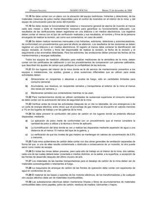 (Primera Sección) DIARIO OFICIAL Martes 23 de diciembre de 2008
11.18 Se debe contar con un plano con la ubicación del equipo (extintores, hidrantes y detectores), de los
materiales (reservas de polvo inerte) disponibles para el control de incendios en el interior de la mina, y del
equipo de comunicación para dar aviso del incendio.
11.19 Se debe revisar la funcionalidad del sistema o mecanismo general de alarma de incendio al menos
cada seis meses y darle el mantenimiento necesario para garantizar su funcionamiento adecuado. Los
resultados de las verificaciones deben registrarse en una bitácora o en medios electrónicos. Los registros
deben contar al menos con el tipo de verificación realizada y sus resultados, el nombre y firma de la persona
encargada de realizar la revisión, así como sus comentarios, en caso de existir.
11.20 Se deben realizar revisiones mensuales a los hidrantes, extintores, detectores y autorrescatadores,
de conformidad con procedimientos que para tal efecto se elaboren. Los resultados de las revisiones se deben
registrar en una bitácora o en medios electrónicos. El registro al menos debe contener la identificación del
equipo revisado, el nombre y firma del responsable de realizar la revisión, la fecha de la revisión y el
seguimiento a las anomalías detectadas. Para los extintores, las anotaciones deben precisar las fechas de los
mantenimientos y recargas realizadas.
Todos los equipos de medición utilizados para realizar mediciones de la atmósfera de la mina, deben
contar con los certificados de calibración o con los procedimientos de comparación con patrones calibrados,
que describan los ajustes de campo que justifiquen la confiabilidad de las lecturas.
11.21 En los lugares del interior de la mina donde se le dé servicio de mantenimiento preventivo a los
equipos e instalaciones, los aceites, grasas y otras sustancias inflamables que se utilicen para estas
actividades deben:
a) Almacenarse en recipientes o alacenas a prueba de fuego, sólo en cantidades limitadas para
consumo semanal;
b) Acumularse, sus residuos, en recipientes cerrados y transportarse al exterior de la mina al menos
dos veces por semana, y
c) Mantenerse cerrados sus contenedores mientras no se usen.
11.22 Para mantenimientos donde se utilicen cantidades de sustancias superiores al consumo semanal,
se debe contar con la autorización del área de seguridad de la mina.
11.23 Verificar antes de iniciar las actividades (después de un día no laborable, de una emergencia o de
un corte de energía eléctrica, entre otros) que el porcentaje de gas metano se encuentre en valores menores
a 1% en los lugares de trabajo y en las galerías de la mina.
11.24 Se debe prevenir la combustión del polvo de carbón en los lugares donde se pretenda efectuar
disparadas, mediante:
a) La aplicación de polvo inerte de conformidad con un procedimiento que al menos considere la
cantidad de polvo a utilizar y la técnica o forma de aplicarlo;
b) La humidificación del área donde se van a realizar las disparadas mediante aspersión de agua a una
distancia de al menos 10 metros del tope de la galería, y
c) La verificación de que los niveles de gas metano se mantengan en valores de concentración de 0.5%
o menores.
11.25 Toda mina subterránea de carbón debe contar con dos obras generales de ventilación separadas de
forma tal que, si una de ellas resulta contaminada u obstruida a consecuencia de un incendio, la otra puede
servir como medio de escape.
11.26 En todas las minas deben preverse, para cada sitio de trabajo en el interior de la mina, dos salidas,
cada una de las cuales deberá estar conectada a medios distintos, en la salida, a la superficie, a excepción de
las frentes de desarrollo después del último crucero de aire.
11.27 Los materiales de las bandas transportadoras para el desalojo de carbón de la mina deben ser de
materiales autoextinguibles o retardantes al fuego.
11.28 La maquinaria de arranque de carbón de las frentes de operación debe contar con aspersores de
agua en condiciones de uso.
11.29 El material de las bases y soportes de los motores eléctricos, de los transformadores y de cualquier
otro equipo eléctrico debe ser de materiales incombustibles.
11.30 Las subestaciones eléctricas deben mantenerse limpias y libres de acumulamientos de materiales
combustibles tales como papeles, polvo de carbón, residuos de madera, lubricantes o trapos.
 