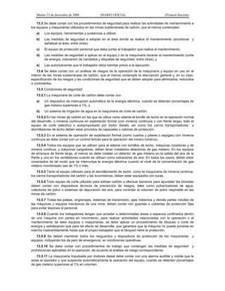 Martes 23 de diciembre de 2008 DIARIO OFICIAL (Primera Sección)
13.3 Se debe contar con los procedimientos de seguridad para realizar las actividades de mantenimiento a
los equipos y maquinarias utilizados en las minas subterráneas de carbón, que al menos contemplen:
a) Los equipos, herramientas y sustancias a utilizar;
b) Las medidas de seguridad a adoptar en el área donde se realice el mantenimiento (acordonar y
señalizar el área, entre otras);
c) El equipo de protección personal que deba portar el trabajador que realice el mantenimiento;
d) Las medidas de seguridad a aplicar en el equipo o en la maquinaria durante el mantenimiento (corte
de energía, colocación de candados y etiquetas de seguridad, entre otras), y
e) Las autorizaciones que el trabajador deba tramitar previo a la ejecución.
13.4 Se debe contar con un análisis de riesgos de la operación de la maquinaria y equipo en uso en el
interior de las minas subterráneas de carbón, que al menos contemple la descripción general y, en su caso,
especificación de los riesgos y las condiciones de seguridad que se deben adoptar para eliminarlos, reducirlos
o controlarlos.
13.5 Condiciones de seguridad
13.5.1 La maquinaria de corte de carbón debe contar con:
a) Un dispositivo de interrupción automática de la energía eléctrica, cuando se detecten porcentajes de
gas metano superiores a 1%, y
b) Un sistema de irrigación de agua en la maquinaria de corte de carbón.
13.5.2 En las minas de carbón en las que se utilice como ademe el tornillo de techo en la operación normal
del desarrollo, o mineros continuos en explotación formal (con mineros continuos o con frente larga), todo el
equipo de corte (eléctrico o autopropulsado por motor diesel), así como los carros transportadores y
atornilladores de techo deben estar provistos de capacetes o cabinas de protección.
13.5.3 En el sistema de operación de explotación formal (como cuartos y pilares o espigas) con mineros
continuos se debe contar con un control remoto para la operación del minero continuo.
13.5.4 Todos los equipos que se utilicen para el ademe con tornillos de techo, máquinas rozadoras y de
minería continua, y máquinas cargadoras, deben tener instalados detectores de gas metano. En los equipos
de arranque de frente larga, al menos se debe instalar un detector de gas metano en la salida del aire de la
frente y uno en los ventiladores cuando se utilicen como extractores de aire. En todos los casos, deben estar
conectados de tal modo que se interrumpa la energía eléctrica cuando el nivel de la concentración de gas
metano monitoreado sea de 1% o más.
13.5.5 Tanto el equipo utilizado para el atornillamiento de techo, como la maquinaria de minería continua,
los carros transportadores del carbón y las locomotoras, deben estar equipados con luces.
13.5.6 Todo equipo de corte utilizado para extraer carbón o efectuar barrenos para apuntalar las bóvedas
deben contar con dispositivos técnicos de prevención de riesgos, tales como pulverizadores de agua,
colectores de polvo o sistemas de depuración del aire, para controlar el volumen de polvo respirable en las
minas de carbón.
13.5.7 Todas las poleas, engranajes, sistemas de transmisión, ejes rotatorios y demás partes móviles de
las máquinas y equipos mecánicos de una mina, deben contar con guardas o cubiertas de protección fijas
para evitar lesiones al personal.
13.5.8 Cuando los trabajadores tengan que acceder a determinadas áreas o espacios confinados dentro
de una máquina con partes en movimiento, para realizar actividades relacionadas con la operación o el
mantenimiento de tales equipos o maquinarias, se debe aplicar un procedimiento de bloqueo o corte de
energía y señalización que para tal efecto se desarrolle, que garantice que la máquina no pueda ponerse en
marcha inadvertidamente hasta que el propio trabajador que la bloqueó retire la protección.
13.5.9 Se deben mantener todos los resguardos y dispositivos de protección de las maquinarias y
equipos, incluyendo los de paro de emergencia, en condiciones operativas.
13.5.10 Se debe contar con procedimientos de trabajo que contengan las medidas de seguridad y
prohibiciones aplicables en la operación, de acuerdo al análisis de riesgo correspondiente.
13.5.11 La maquinaria impulsada por motores diesel debe contar con una alarma audible y visible que le
avise al operador y que suspenda automáticamente la operación del equipo, cuando se detecten porcentajes
de gas metano superiores al 1% en volumen.
 