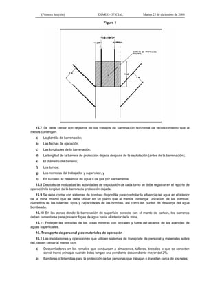 (Primera Sección) DIARIO OFICIAL Martes 23 de diciembre de 2008
Figura 1
15.7 Se debe contar con registros de los trabajos de barrenación horizontal de reconocimiento que al
menos contengan:
a) La plantilla de barrenación;
b) Las fechas de ejecución;
c) Las longitudes de la barrenación;
d) La longitud de la barrera de protección dejada después de la explotación (antes de la barrenación);
e) El diámetro del barreno;
f) Los turnos;
g) Los nombres del trabajador y supervisor, y
h) En su caso, la presencia de agua o de gas por los barrenos.
15.8 Después de realizadas las actividades de explotación de cada turno se debe registrar en el reporte de
operación la longitud de la barrera de protección dejada.
15.9 Se debe contar con sistemas de bombeo disponible para controlar la afluencia del agua en el interior
de la mina, mismo que se debe ubicar en un plano que al menos contenga: ubicación de las bombas;
diámetros de las tuberías; tipos y capacidades de las bombas, así como los puntos de descarga del agua
bombeada.
15.10 En las zonas donde la barrenación de superficie conecte con el manto de carbón, los barrenos
deben cementarse para prevenir fugas de agua hacia el interior de la mina.
15.11 Proteger las entradas de las obras mineras con brocales y fuera del alcance de las avenidas de
aguas superficiales.
16. Transporte de personal y de materiales de operación
16.1 Las instalaciones y operaciones que utilicen sistemas de transporte de personal y materiales sobre
riel, deben contar al menos con:
a) Descarriladores en los ramales que conduzcan a almacenes, talleres, brocales o que se conecten
con el tramo principal cuando éstas tengan una pendiente descendiente mayor del 2%;
b) Banderas o linternillas para la protección de las personas que trabajan o transitan cerca de los rieles;
 