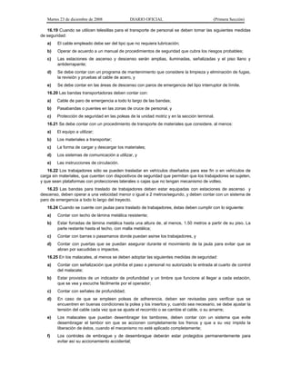 Martes 23 de diciembre de 2008 DIARIO OFICIAL (Primera Sección)
16.19 Cuando se utilicen telesillas para el transporte de personal se deben tomar las siguientes medidas
de seguridad:
a) El cable empleado debe ser del tipo que no requiera lubricación;
b) Operar de acuerdo a un manual de procedimientos de seguridad que cubra los riesgos probables;
c) Las estaciones de ascenso y descenso serán amplias, iluminadas, señalizadas y el piso llano y
antiderrapante;
d) Se debe contar con un programa de mantenimiento que considere la limpieza y eliminación de fugas,
la revisión y pruebas al cable de acero, y
e) Se debe contar en las áreas de descenso con paros de emergencia del tipo interruptor de límite.
16.20 Las bandas transportadoras deben contar con:
a) Cable de paro de emergencia a todo lo largo de las bandas;
b) Pasabandas o puentes en las zonas de cruce de personal, y
c) Protección de seguridad en las poleas de la unidad motriz y en la sección terminal.
16.21 Se debe contar con un procedimiento de transporte de materiales que considere, al menos:
a) El equipo a utilizar;
b) Los materiales a transportar;
c) La forma de cargar y descargar los materiales;
d) Los sistemas de comunicación a utilizar, y
e) Las instrucciones de circulación.
16.22 Los trabajadores sólo se pueden trasladar en vehículos diseñados para ese fin o en vehículos de
carga sin materiales, que cuenten con dispositivos de seguridad que permitan que los trabajadores se sujeten,
y que sean plataformas con protecciones laterales o cajas que no tengan mecanismo de volteo.
16.23 Las bandas para traslado de trabajadores deben estar equipadas con estaciones de ascenso y
descenso, deben operar a una velocidad menor o igual a 2 metros/segundo, y deben contar con un sistema de
paro de emergencia a todo lo largo del trayecto.
16.24 Cuando se cuente con jaulas para traslado de trabajadores, éstas deben cumplir con lo siguiente:
a) Contar con techo de lámina metálica resistente;
b) Estar forradas de lámina metálica hasta una altura de, al menos, 1.50 metros a partir de su piso. La
parte restante hasta el techo, con malla metálica;
c) Contar con barras o pasamanos donde puedan asirse los trabajadores, y
d) Contar con puertas que se puedan asegurar durante el movimiento de la jaula para evitar que se
abran por sacudidas o impactos.
16.25 En los malacates, al menos se deben adoptar las siguientes medidas de seguridad:
a) Contar con señalización que prohíba el paso a personal no autorizado la entrada al cuarto de control
del malacate;
b) Estar provistos de un indicador de profundidad y un timbre que funcione al llegar a cada estación,
que se vea y escuche fácilmente por el operador;
c) Contar con señales de profundidad;
d) En caso de que se empleen poleas de adherencia, deben ser revisadas para verificar que se
encuentren en buenas condiciones la polea y los insertos y, cuando sea necesario, se debe ajustar la
tensión del cable cada vez que se ajuste el recorrido o se cambie el cable, o su amarre;
e) Los malacates que puedan desembragar los tambores, deben contar con un sistema que evite
desembragar el tambor sin que se accionen completamente los frenos y que a su vez impida la
liberación de éstos, cuando el mecanismo no esté aplicado completamente;
f) Los controles de embrague y de desembrague deberán estar protegidos permanentemente para
evitar así su accionamiento accidental;
 