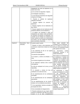 Martes 23 de diciembre de 2008 DIARIO OFICIAL (Primera Sección)
trabajadores que usen los explosivos en el
interior de la mina:
a) A la comisión de seguridad e higiene;
b) Al trabajador autorizado, y
c) A los Servicios Preventivos de Seguridad
y Salud en el Trabajo;
- Presenta la solicitud de explosivos
realizada al almacén;
- Presenta registros de consumo de
explosivos;
- Presenta registros de las mediciones de
gas metano;
- Presenta registros de las mediciones de la
resistencia eléctrica, de los estopines, y
- Al realizar una entrevista a todos los
trabajadores que realizan estas actividades,
al momento de practicar la verificación, se
constate que los trabajos con explosivos se
inician cuando se cuenta con la autorización
por escrito y con las medidas de seguridad
para la actividad a desarrollar.
Capítulo 8 Documental, física y
entrevista
Cumple el patrón cuando:
- Presenta, al menos, como elementos que
condicionan o determinan el diseño de minas
nuevas:
1) los volúmenes de aire en los lugares
sección de las galerías;
2) la sección de las galerías;
3) la sección y número de entradas a la
mina;
4) el número de galerías en los cañones;
5) las distancias máximas entre cruceros
entre galerías;
6) el tipo de ventilación en la mina y en los
desarrollos;
7) la ubicación y número de tiros de
ventilación en la vida de la mina;
8) las especificaciones de los ventiladores
principales;
9) las especificaciones de los ventiladores
secundarios;
10) las especificaciones de los ductos a
emplear con los ventiladores secundarios;
11) las capacidades máximas puntuales en
los equipos de corte, y
12) las necesidades de desgasamiento.
- Presenta evidencias de que ningún cañón
continúa su desarrollo más allá de su primer
crucero si no se tiene completamente
Para mayor precisión del
contenido de los elementos a
que se refieren los incisos del
a) al m), es conveniente revisar
este capítulo de la norma.
Los documentos pueden
presentarse impresos o en
medios electrónicos.
Para evaluar el cumplimiento de
las condiciones y medidas de
seguridad de los sistemas de
ventilación que establece este
capítulo, se puede elaborar una
lista de verificación que incluya
todas aquellas disposiciones
que se puedan constatar de
manera física, sin necesidad de
utilizar equipos de medición.
Las operaciones a menor
escala se exceptúan de cumplir
con las condiciones de
seguridad relativas a los criterios
para los dispositivos de
seguridad en el abanico principal
para proteger al motor contra
sobrevoltaje, sobre corriente y
corto circuito; la colocación de
puertas de explosión y la
obligación de contar con un
ventilador secundario
alimentado con una fuente de
energía independiente.
 
