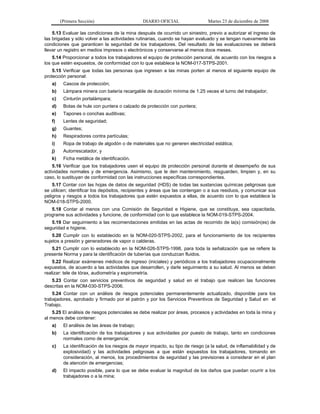 (Primera Sección) DIARIO OFICIAL Martes 23 de diciembre de 2008
5.13 Evaluar las condiciones de la mina después de ocurrido un siniestro, previo a autorizar el ingreso de
las brigadas y sólo volver a las actividades rutinarias, cuando se hayan evaluado y se tengan nuevamente las
condiciones que garanticen la seguridad de los trabajadores. Del resultado de las evaluaciones se deberá
llevar un registro en medios impresos o electrónicos y conservarse al menos doce meses.
5.14 Proporcionar a todos los trabajadores el equipo de protección personal, de acuerdo con los riesgos a
los que estén expuestos, de conformidad con lo que establece la NOM-017-STPS-2001.
5.15 Verificar que todas las personas que ingresen a las minas porten al menos el siguiente equipo de
protección personal:
a) Cascos de protección;
b) Lámpara minera con batería recargable de duración mínima de 1.25 veces el turno del trabajador;
c) Cinturón portalámpara;
d) Botas de hule con puntera o calzado de protección con puntera;
e) Tapones o conchas auditivas;
f) Lentes de seguridad;
g) Guantes;
h) Respiradores contra partículas;
i) Ropa de trabajo de algodón o de materiales que no generen electricidad estática;
j) Autorrescatador, y
k) Ficha metálica de identificación.
5.16 Verificar que los trabajadores usen el equipo de protección personal durante el desempeño de sus
actividades normales y de emergencia. Asimismo, que le den mantenimiento, resguarden, limpien y, en su
caso, lo sustituyan de conformidad con las instrucciones específicas correspondientes.
5.17 Contar con las hojas de datos de seguridad (HDS) de todas las sustancias químicas peligrosas que
se utilicen; identificar los depósitos, recipientes y áreas que las contengan o a sus residuos, y comunicar sus
peligros y riesgos a todos los trabajadores que estén expuestos a ellas, de acuerdo con lo que establece la
NOM-018-STPS-2000.
5.18 Contar al menos con una Comisión de Seguridad e Higiene, que se constituya, sea capacitada,
programe sus actividades y funcione, de conformidad con lo que establece la NOM-019-STPS-2004.
5.19 Dar seguimiento a las recomendaciones emitidas en las actas de recorrido de la(s) comisión(es) de
seguridad e higiene.
5.20 Cumplir con lo establecido en la NOM-020-STPS-2002, para el funcionamiento de los recipientes
sujetos a presión y generadores de vapor o calderas.
5.21 Cumplir con lo establecido en la NOM-026-STPS-1998, para toda la señalización que se refiere la
presente Norma y para la identificación de tuberías que conduzcan fluidos.
5.22 Realizar exámenes médicos de ingreso (iniciales) y periódicos a los trabajadores ocupacionalmente
expuestos, de acuerdo a las actividades que desarrollen, y darle seguimiento a su salud. Al menos se deben
realizar: tele de tórax, audiometría y espirometría.
5.23 Contar con servicios preventivos de seguridad y salud en el trabajo que realicen las funciones
descritas en la NOM-030-STPS-2006.
5.24 Contar con un análisis de riesgos potenciales permanentemente actualizado, disponible para los
trabajadores, aprobado y firmado por el patrón y por los Servicios Preventivos de Seguridad y Salud en el
Trabajo.
5.25 El análisis de riesgos potenciales se debe realizar por áreas, procesos y actividades en toda la mina y
al menos debe contener:
a) El análisis de las áreas de trabajo;
b) La identificación de los trabajadores y sus actividades por puesto de trabajo, tanto en condiciones
normales como de emergencia;
c) La identificación de los riesgos de mayor impacto, su tipo de riesgo (a la salud, de inflamabilidad y de
explosividad) y las actividades peligrosas a que están expuestos los trabajadores, tomando en
consideración, al menos, los procedimientos de seguridad y las previsiones a considerar en el plan
de atención de emergencias;
d) El impacto posible, para lo que se debe evaluar la magnitud de los daños que puedan ocurrir a los
trabajadores o a la mina;
 