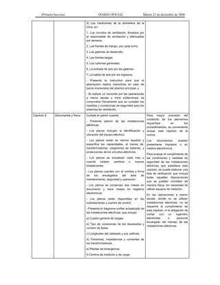 (Primera Sección) DIARIO OFICIAL Martes 23 de diciembre de 2008
d) Las mediciones de la atmósfera de la
mina, en:
1. Los circuitos de ventilación, firmados por
el responsable de ventilación y efectuadas
por semana;
2. Las frentes de trabajo, por cada turno;
3. Las galerías de desarrollo;
4. Las frentes largas;
5. Los cañones generales;
6. La entrada de aire por las galerías;
7. La salida de aire por los regresos;
- Presenta el instructivo para que el
abaniquero realice maniobras en caso de
paros imprevistos del abanico principal, y
- Al realizar un recorrido por las operaciones
a menor escala o mina subterránea, se
comprueba físicamente que se cumplen las
medidas y condiciones de seguridad para los
sistemas de ventilación.
Capítulo 9 Documental y física Cumple el patrón cuando:
- Presenta planos de las instalaciones
eléctricas;
- Los planos incluyen la identificación y
ubicación del equipo eléctrico;
- Los planos están en idioma español y
especifica las capacidades, al menos de,
transformadores; cargadores de baterías, y
protecciones de los circuitos eléctricos;
- Los planos se actualizan cada mes o
cuando existen cambios o nuevas
instalaciones;
- Los planos cuentan con el nombre y firma
de los encargados del área de
mantenimiento, seguridad y operación;
- Los planos se conservan dos meses en
documento y doce meses en registros
electrónicos;
- Los planos están disponibles en las
subestaciones y cuartos de control;
- Presenta el diagrama unifilar actualizado de
las instalaciones eléctricas, que incluye:
a) Cuadro general de cargas;
b) Tipo de conexiones de los devanados y
número de fases;
c) Longitudes del cableado y sus calibres;
d) Tensiones, impedancias y corrientes de
los transformadores;
e) Plantas de emergencia;
f) Centros de medición y de carga;
Para mayor precisión del
contenido de los elementos
requeridos en los
procedimientos, es conveniente
revisar este capítulo de la
norma.
Los documentos pueden
presentarse impresos o en
medios electrónicos.
Para evaluar el cumplimiento de
las condiciones y medidas de
seguridad de las instalaciones
eléctricas que establece este
capítulo, se puede elaborar una
lista de verificación que incluya
todas aquellas disposiciones
que se puedan constatar de
manera física, sin necesidad de
utilizar equipos de medición.
En las operaciones a menor
escala, donde no se utilizan
instalaciones eléctricas, no se
requerirá el cumplimiento de
este capítulo, ni la obligación de
contar con un ingeniero
electricista o personal
encargado del manejo de las
instalaciones eléctricas.
 