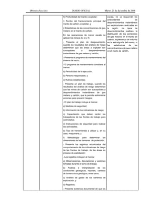 (Primera Sección) DIARIO OFICIAL Martes 23 de diciembre de 2008
h) Profundidad del manto a explotar;
i) Rumbo del fracturamiento principal del
manto de carbón a explotar, y
j) Estadísticas de las concentraciones de gas
metano en el manto de carbón.
En las operaciones de menor escala no
aplican los incisos d), e) y f);
- Presenta el plan de desgasamiento,
cuando los resultados del análisis de riesgo
determinan que las áreas a explotar son
susceptibles a desprendimientos
instantáneos de gas metano y carbón;
- Presenta el programa de mantenimiento del
sistema de vacío;
- El programa de mantenimiento considera al
menos:
a) Periodicidad de la ejecución;
b) Persona responsable, y
c) Rutinas establecidas;
- Presenta un plan de trabajo, cuando los
resultados del análisis de riesgo determinan
que las minas de carbón son susceptibles a
desprendimientos instantáneos de gas
metano y carbón, que le permita administrar
acciones para prevenir riesgos;
- El plan de trabajo incluye al menos:
a) Medidas de seguridad;
b) Información de los indicadores de riesgo;
c) Capacitación que deben recibir los
trabajadores de las frentes de trabajo para
controlarlos;
d) Instrucciones de seguridad para realizar
las actividades;
e) Tipo de herramientas a utilizar y, en su
caso, maquinaria, y
f) Metodología para determinar las
dimensiones de las barrenas de protección;
- Presenta los registros actualizados del
comportamiento de los indicadores de riesgo
de las frentes de trabajo, de las áreas en
proceso de explotación;
- Los registros incluyen al menos:
a) Observaciones, desviaciones y acciones
tomadas durante el turno de trabajo;
b) Análisis e interpretación de las
condiciones geológicas, reportes, cambios
de la estructura geológica, entre otros;
c) Análisis de gases de los barrenos de
exploración, y
d) Registros;
- Presenta evidencia documental de que los
escala, no se requerirán los
antecedentes de
desprendimientos instantáneos
en explotaciones realizadas en
la región; los tipos de
desprendimientos posibles; la
distribución de los contenidos
de gas metano en el manto de
carbón; la presencia de milonita
en la estratigrafía del manto, ni
las estadísticas de las
concentraciones de gas metano
en el manto de carbón.
 