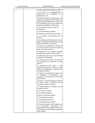 (Primera Sección) DIARIO OFICIAL Martes 23 de diciembre de 2008
- El plan de fortificación considere al menos:
a) El control de los desplazamientos y
mantenimiento de la estabilidad de los
estratos de la mina;
b) Que la fortificación esté de acuerdo a las
condiciones geológicas predominantes del
sistema de trabajo utilizado en la mina, y que
sea modificada cada vez que cambien las
condiciones geológicas predominantes;
c) El control de los techos para fijar las
fortificaciones;
d) Las dimensiones de la galería;
e) El tamaño o dimensiones de los pilares;
f) Los métodos de recuperación de los
pilares, y
g) Los sistemas de fortificación para la frente
larga y las fortificaciones específicas para las
obras de desarrollo y excavaciones;
- Presenta un procedimiento de fortificación
para las zonas de alto riesgo de caída de
rocas, que incluya al menos:
a) Instrucciones para recobrar materiales
utilizados para sostener y fortificar techos;
b) Indicaciones para el uso de herramientas
y dispositivos de seguridad;
c) Indicaciones para ubicar a las personas
que intervengan en la operación en lugar
seguro, e
d) Instrucciones para llevar a cabo
inspecciones visuales en cada turno, para
evaluar el comportamiento y deformaciones
del sistema de ademe;
- Presenta el procedimiento de trabajo para
la instalación de fortificaciones, que
considere el ciclo operativo de corte dado
corte ademado;
- Presenta un estudio especial de mecánica
de rocas, cuando la separación de los
cruceros sea mayor a 70 metros;
- El estudio especial de mecánica de rocas
considere al menos:
a) La sección de la galería;
b) La densidad del ademe;
c) El tipo y capacidad del ademe;
d) El reforzamiento adicional;
e) La profundidad del corte, y
f) La calidad del techo inmediato;
- Presenta los registros de los resultados de
las verificaciones permanentes del
comportamiento de la estabilidad del terreno,
en las zonas con escurrimientos de agua del
techo o tablas;
 