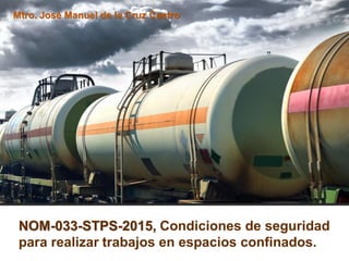 NOM-033-STPS-2015, Condiciones de seguridad
para realizar trabajos en espacios confinados.
Mtro. José Manuel de la Cruz Castro
 