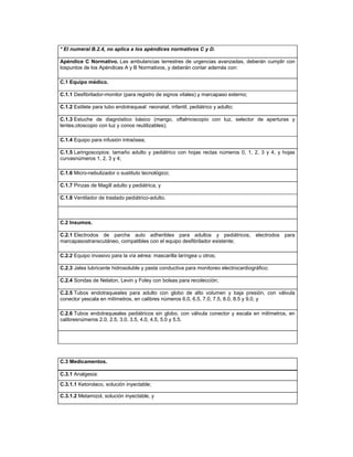 * El numeral B.2.4, no aplica a los apéndices normativos C y D.
Apéndice C Normativo. Las ambulancias terrestres de urgencias avanzadas, deberán cumplir con
lospuntos de los Apéndices A y B Normativos, y deberán contar además con:
C.1 Equipo médico.
C.1.1 Desfibrilador-monitor (para registro de signos vitales) y marcapaso externo;
C.1.2 Estilete para tubo endotraqueal: neonatal, infantil, pediátrico y adulto;
C.1.3 Estuche de diagnóstico básico (mango, oftalmoscopio con luz, selector de aperturas y
lentes,otoscopio con luz y conos reutilizables);
C.1.4 Equipo para infusión intraósea;
C.1.5 Laringoscopios: tamaño adulto y pediátrico con hojas rectas números 0, 1, 2, 3 y 4, y hojas
curvasnúmeros 1, 2, 3 y 4;
C.1.6 Micro-nebulizador o sustituto tecnológico;
C.1.7 Pinzas de Magill adulto y pediátrica, y
C.1.8 Ventilador de traslado pediátrico-adulto.
C.2 Insumos.
C.2.1 Electrodos de parche auto adheribles para adultos y pediátricos, electrodos para
marcapasostranscutáneo, compatibles con el equipo desfibrilador existente;
C.2.2 Equipo invasivo para la vía aérea: mascarilla laríngea u otros;
C.2.3 Jalea lubricante hidrosoluble y pasta conductiva para monitoreo electrocardiográfico;
C.2.4 Sondas de Nelaton, Levin y Foley con bolsas para recolección;
C.2.5 Tubos endotraqueales para adulto con globo de alto volumen y baja presión, con válvula
conector yescala en milímetros, en calibres números 6.0, 6.5, 7.0, 7.5, 8.0, 8.5 y 9.0, y
C.2.6 Tubos endotraqueales pediátricos sin globo, con válvula conector y escala en milímetros, en
calibresnúmeros 2.0, 2.5, 3.0, 3.5, 4.0, 4.5, 5.0 y 5.5.
C.3 Medicamentos.
C.3.1 Analgesia:
C.3.1.1 Ketorolaco, solución inyectable;
C.3.1.2 Metamizol, solución inyectable, y
 