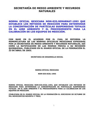 SECRETARÍA DE MEDIO AMBIENTE Y RECURSOS 
NATURALES 
NORMA OFICIAL MEXICANA NOM-035-SEMARNAT-1993 QUE 
ESTABLECE LOS MÉTODOS DE MEDICIÓN PARA DETERMINAR 
LA CONCENTRACIÓN DE PARTÍCULAS SUSPENDIDAS TOTALES 
EN EL AIRE AMBIENTE Y EL PROCEDIMIENTO PARA LA 
CALIBRACIÓN DE LOS EQUIPOS DE MEDICIÓN. 
CON BASE EN EL ACUERDO POR EL CUAL SE REFORMA LA 
NOMENCLATURA DE LAS NORMAS OFICIALES MEXICANAS EXPEDIDAS 
POR LA SECRETARÍA DE MEDIO AMBIENTE Y RECURSOS NATURALES, ASÍ 
COMO LA RATIFICACIÓN DE LAS MISMAS PREVIA A SU REVISIÓN 
QUINQUENAL, PUBLICADO EN EL DIARIO OFICIAL DE LA FEDERACIÓN EL 
23 DE ABRIL DE 2003. 
SECRETARIA DE DESARROLLO SOCIAL 
NORMA OFICIAL MEXICANA 
NOM-035-ECOL-1993 
NORMA OFICIAL MEXICANA NOM-035-ECOL-1993, QUE ESTABLECE LOS METODOS DE 
MEDICION PARA DETERMINAR LA CONCENTRACION DE PARTICULAS SUSPENDIDAS 
TOTALES EN EL AIRE AMBIENTE Y EL PROCEDIMIENTO PARA LA CALIBRACION DE LOS 
EQUIPOS DE MEDICION. 
(PUBLICADA EN EL DIARIO OFICIAL DE LA FEDERACIÓN EL DIECIOCHO DE OCTUBRE DE 
MIL NOVECIENTOS NOVENTA Y TRES) 
1 
 