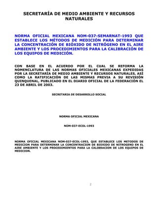SECRETARÍA DE MEDIO AMBIENTE Y RECURSOS 
NATURALES 
NORMA OFICIAL MEXICANA NOM-037-SEMARNAT-1993 QUE 
ESTABLECE LOS MÉTODOS DE MEDICIÓN PARA DETERMINAR 
LA CONCENTRACIÓN DE BIÓXIDO DE NITRÓGENO EN EL AIRE 
AMBIENTE Y LOS PROCEDIMIENTOS PARA LA CALIBRACIÓN DE 
LOS EQUIPOS DE MEDICIÓN. 
CON BASE EN EL ACUERDO POR EL CUAL SE REFORMA LA 
NOMENCLATURA DE LAS NORMAS OFICIALES MEXICANAS EXPEDIDAS 
POR LA SECRETARÍA DE MEDIO AMBIENTE Y RECURSOS NATURALES, ASÍ 
COMO LA RATIFICACIÓN DE LAS MISMAS PREVIA A SU REVISIÓN 
QUINQUENAL, PUBLICADO EN EL DIARIO OFICIAL DE LA FEDERACIÓN EL 
23 DE ABRIL DE 2003. 
SECRETARIA DE DESARROLLO SOCIAL 
NORMA OFICIAL MEXICANA 
NOM-037-ECOL-1993 
NORMA OFICIAL MEXICANA NOM-037-ECOL-1993, QUE ESTABLECE LOS METODOS DE 
MEDICION PARA DETERMINAR LA CONCENTRACION DE BIOXIDO DE NITROGENO EN EL 
AIRE AMBIENTE Y LOS PROCEDIMIENTOS PARA LA CALIBRACION DE LOS EQUIPOS DE 
MEDICION. 
2 
 