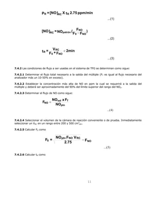P = [NO] X t 2.75 ppm/min 
F = NO F V NO 
11 
...(1) 
...(2) 
...(3) 
R RC R 
[NO] = NO ( F 
t = V 
NO 
F F ) 
RC 
F + F 2min 
0 NO 
R 
0 NO 
RC patrón 
< 
− 
7.4.2 Las condiciones de flujo a ser usadas en el sistema de TFG se determinan como sigue: 
7.4.2.1 Determinar el flujo total necesario a la salida del múltiple (FT es igual al flujo necesario del 
analizador más un 10-50% en exceso). 
7.4.2.2 Establecer la concentración más alta de NO en ppm la cual se requerirá a la salida del 
múltiple y deberá ser aproximadamente del 90% del límite superior del rango del NO2. 
7.4.2.3 Determinar el flujo de NO como sigue: 
...(4) 
F = NO x F 
sal T 
ptn 
NO NO 
7.4.2.4 Seleccionar el volumen de la cámara de reacción conveniente o de prueba. Inmediatamente 
seleccionar un VRC en un rango entre 200 y 500 cm3 
ptn. 
7.4.2.5 Calcular F0 como 
...(5) 
ptn NO RC 
0 − 
2.75 F 
7.4.2.6 Calcular tR como 
 