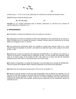 12 
...(6) 
t V+ 
RC 
R F F 
0 NO 
= 
Verificar que tR < 2 min. Si no es así, seleccionar un volumen de la cámara de reacción menor. 
7.4.2.7 Calcular el flujo de dilución como 
FD = FT x F0 x FNO ...(7) 
7.4.2.8 Si F0 se volviese inoperante para el sistema, seleccionar un volumen de la cámara de 
reacción diferente y recalcular F0 y FD. 
8. PROCEDIMIENTO 
8.1 Ensamblar un sistema de calibración como se muestra en el anexo 1. 
8.2 Asegurarse que todos los medidores de flujo sean calibrados en las condiciones de uso contra un 
patrón confiable como un medidor de burbuja o medidor húmedo todos los volúmenes de los flujos 
deben ser corregidos a 25°C y 1.08 kPa. 
8.3 Las precauciones pertinentes deben ser tomadas en cuenta para remover todo el O2 y otros 
contaminantes del regulador de presión y del sistema de calibración para evitar cualquier conversión 
de NOptn a NO2. 
8.4 Seleccionar el rango de operación del analizador de NO/NOx/NO2 a ser calibrado, para obtener un 
máximo de precisión y exactitud para la calibración de NO2. Los tres canales del analizador deben 
estar en el mismo rango. Si los canales de NO y NO2 están en el rango más alto las siguientes 
recalibraciones de NO y NO2 se recomienda sean en el mismo rango. 
8.5 Conectar el registrador a la salida del analizador a las terminales de los canales de NO/NOx/NO2. 
Todos los ajustes del analizador deben realizarse basándose en las lecturas del registrador. 
8.6 Determinar las condiciones de flujo para la TFG como en el párrafo 7.4. 
8.7 Ajustar el aire de dilución y el aire que pasa al generador como se efectuó en el párrafo 7.4.2. El 
flujo de aire total debe exceder la demanda total del analizador conectado a la salida del múltiple para 
asegurar que el aire ambiente no entre a éste por un venteo. Muestrear aire cero hasta que las 
respuestas de NO/NOx/NO2 sean estables. Después que las respuestas se han estabilizado, ajustar los 
controles de cero. 
 
