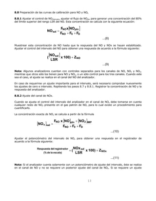 8.8 Preparación de las curvas de calibración para NO y NOx 
8.8.1 Ajustar el control de NOintervalo, ajustar el flujo de NOptn para generar una concentración del 80% 
del límite superior del rango LSR del NO. Esta concentración se calcula con la siguiente ecuación: 
F x NO + 
NO 
NO ptn 2 IMP 
Respuesta del registrador x 100) Z LSR 
13 
[ ] 
...(8) 
NO F x NO+ + 
NO ptn 
sal F F F 
NO 0 D 
= 
Muestrear esta concentración de NO hasta que la respuesta del NO y NOx se hayan estabilizado. 
Ajustar el control del intervalo del NO para obtener una respuesta de acuerdo a la fórmula siguiente: 
[ ] 
...(9) 
NO 
( NO + 
sal x 100) Z LSR 
Nota: Algunos analizadores cuentan con controles separados para los canales de NO, NOx y NO2, 
mientras que otros sólo los tienen para NO y NOx, o un sólo control para los tres canales. Cuando este 
sea el caso, el ajuste se realiza en el canal del NO del analizador. 
En caso de requerirse un ajuste importante para el intervalo, será necesario comprobar nuevamente 
los ajustes de cero e intervalo. Repitiendo los pasos 8.7 y 8.8.1. Registrar la concentración de NO y la 
respuesta del analizador. 
8.8.2 Ajuste del canal de NOx. 
Cuando se ajusta el control del intervalo del analizador en el canal de NOx debe tomarse en cuenta 
cualquier resto de NO2 presente en el gas patrón de NO, para lo cual existe un procedimiento para 
cuantificarlo. 
La concentración exacta de NOx se calcula a partir de la fórmula 
[ ] [ ] [ ] 
...(10) 
NO + + 
x sal F F F 
NO 0 D 
= 
Ajustar el potenciómetro del intervalo de NOx para obtener una respuesta en el registrador de 
acuerdo a la fórmula siguiente: 
...(11) 
NOx 
sal 
(% de la escala) 
= (NOx + 
Nota: Si el analizador cuenta solamente con un potenciómetro de ajuste del intervalo, éste se realiza 
en el canal de NO y no se requiere un posterior ajuste del canal de NOx. Si se requiere un ajuste 
 