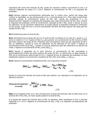 importante del control del intervalo de NOx puede ser necesario verificar nuevamente el cero y el 
intervalo repitiendo los pasos 8.7 y 8.8.2. Registrar la concentración de NOx y la respuesta del 
analizador. 
8.8.3 Generar algunas concentraciones adicionales (por lo menos cinco, dentro del rango para 
verificar la linearidad), ya sea disminuyendo el FNO o incrementando el FD. Para cada concentración 
generada calcular la concentración exacta de NO, NOx usando las ecuaciones 8 y 10, 
respectivamente. Registrar la respuesta del analizador para cada concentración de NO y NOx. Graficar 
la respuesta del analizador contra la concentración calculada de NO y NOx, trazar o calcular la curva 
de calibración. En las siguientes calibraciones se puede estimar la linearidad mediante la verificación 
de dos puntos, el del aire cero y el de la concentración del 80% del límite superior del rango para los 
canales de NO y NOx. 
8.9 Procedimiento para el canal de NO2 
8.9.1 Asumiendo que el ajuste del cero en el canal de NO2 se efectuó en el inciso 8.7, ajuste F0 y FD 
como se realizó en 7.4.2. Ajustar el flujo FNO para generar una concentración de NO cercana al 90% 
del límite superior del rango de NO. Muestrear esta concentración hasta que las respuestas de NO y 
NOx se estabilicen. Usando la curva de calibración de NO obtenida en 8.8 medir y registrar la 
concentración de NO como NOorig. Usando la curva de calibración para NOx obtenida en la sección 8.8 
medir y registrar la concentración de NOx como [NOx]orig. 
8.9.2 Ajustar el generador de O3 para disminuir la concentración de NO, equivalente a 
aproximadamente el 80% del límite superior del rango del NO2. La disminución no debe exceder el 
90% de la concentración determinada en 8.9.1. Después de que la respuesta del analizador se haya 
estabilizado registrar la concentración resultante de NO y NOx como [NO]rem y [Nox]rem. 
8.9.3 Calcular la concentración resultante de NO2 con la siguiente ecuación: 
[ ] [ ] [ ] [ ] 
NO NO NO F x NO+ + 
NO 2 IMP 
2 sal orig rem F F F 
14 
...(12) 
NO 0 D 
= − + 
Ajustar el control del intervalo del canal de NO2 para obtener una respuesta en el registrador con la 
siguiente ecuación: 
[ ] 
...(13) 
NO2 
2 sal 
Respuesta del registrador LSR 
x 100) Z (% escala) 
NO 
= ( + 
Nota: Si el analizador tiene uno o dos controles para el ajuste del intervalo, éste se debe hacer en el 
canal de NO o NO y NO2, sin hacer ajuste posterior al canal de NO2. 
Si el ajuste del control del intervalo para el NO2 es necesario, debe reajustarse el cero e intervalo 
repitiendo 8.7 y 8.9.3. Registrar la concentración de NO2 y NOx y la respuesta correspondiente del 
analizador. 
 