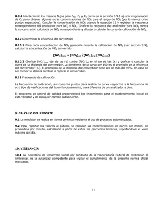 8.9.4 Manteniendo los mismos flujos para FNO, F0 y FD como en la sección 8.9.1 ajustar el generador 
de O3 para obtener algunas otras concentraciones de NO2 para el rango de NO2 (por lo menos cinco 
puntos espaciados). Calcular la concentración de NO2 usando la ecuación 12 y registrar la respuesta 
correspondiente del analizador para NO2 y NOx. Graficar la respuesta del analizador para NO2 contra 
la concentración calculada de NO2 correspondiente y dibujar o calcular la curva de calibración de NO2. 
15 
8.10 Determinar la eficiencia del convertidor 
8.10.1 Para cada concentración de NO2 generada durante la calibración de NO2 (ver sección 8.9), 
calcular la concentración de NO2 convertido: 
[NO2]conv = [NO2]sal ([NOx]orig [NOx]rem) 
8.10.2 Graficar [NO2]conv eje de las (y) contra [NO2]sal en el eje de las (x) y graficar o calcular la 
curva de la eficiencia del convertidor. La pendiente de la curva por 100 es el promedio de la eficiencia 
del convertidor (Ec). El promedio de la eficiencia del convertidor debe ser de más del 96%, en caso de 
ser menor se deberá cambiar o reparar el convertidor. 
8.11 Frecuencia de calibración 
La frecuencia de calibración, así como los puntos para realizar la curva respectiva y la frecuencia de 
otro tipo de verificaciones del buen funcionamiento, será diferente de un analizador a otro. 
El programa de control de calidad proporcionará los lineamientos para el establecimiento inicial de 
esta variable y de cualquier cambio subsecuente. 
9. CALCULO DEL REPORTE 
9.1 La medición se realiza en forma continua mediante el uso de procesos automatizados. 
9.2 Para reportar los valores al público, se calculan las concentraciones en partes por millón, en 
promedios por minuto, calculando a partir de éstos los promedios horarios, reportándose el valor 
máximo del día. 
10. VIGILANCIA 
10.1 La Secretaría de Desarrollo Social por conducto de la Procuraduría Federal de Protección al 
Ambiente, es la autoridad competente para vigilar el cumplimiento de la presente norma oficial 
mexicana. 
 