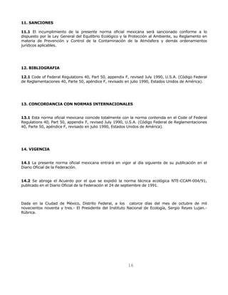 16 
11. SANCIONES 
11.1 El incumplimiento de la presente norma oficial mexicana será sancionado conforme a lo 
dispuesto por la Ley General del Equilibrio Ecológico y la Protección al Ambiente, su Reglamento en 
materia de Prevención y Control de la Contaminación de la Atmósfera y demás ordenamientos 
jurídicos aplicables. 
12. BIBLIOGRAFIA 
12.1 Code of Federal Regulations 40, Part 50, appendix F, revised July 1990, U.S.A. (Código Federal 
de Reglamentaciones 40, Parte 50, apéndice F, revisado en julio 1990, Estados Unidos de América). 
13. CONCORDANCIA CON NORMAS INTERNACIONALES 
13.1 Esta norma oficial mexicana coincide totalmente con la norma contenida en el Code of Federal 
Regulations 40, Part 50, appendix F, revised July 1990, U.S.A. (Código Federal de Reglamentaciones 
40, Parte 50, apéndice F, revisado en julio 1990, Estados Unidos de América). 
14. VIGENCIA 
14.1 La presente norma oficial mexicana entrará en vigor al día siguiente de su publicación en el 
Diario Oficial de la Federación. 
14.2 Se abroga el Acuerdo por el que se expidió la norma técnica ecológica NTE-CCAM-004/91, 
publicado en el Diario Oficial de la Federación el 24 de septiembre de 1991. 
Dada en la Ciudad de México, Distrito Federal, a los catorce días del mes de octubre de mil 
novecientos noventa y tres.- El Presidente del Instituto Nacional de Ecología, Sergio Reyes Lujan.- 
Rúbrica. 
 