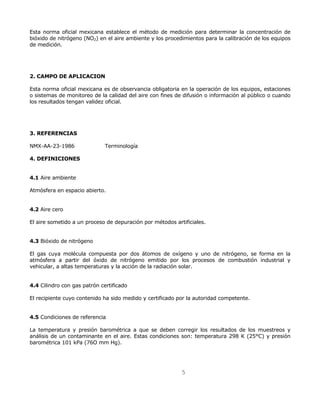 Esta norma oficial mexicana establece el método de medición para determinar la concentración de 
bióxido de nitrógeno (NO2) en el aire ambiente y los procedimientos para la calibración de los equipos 
de medición. 
5 
2. CAMPO DE APLICACION 
Esta norma oficial mexicana es de observancia obligatoria en la operación de los equipos, estaciones 
o sistemas de monitoreo de la calidad del aire con fines de difusión o información al público o cuando 
los resultados tengan validez oficial. 
3. REFERENCIAS 
NMX-AA-23-1986 Terminología 
4. DEFINICIONES 
4.1 Aire ambiente 
Atmósfera en espacio abierto. 
4.2 Aire cero 
El aire sometido a un proceso de depuración por métodos artificiales. 
4.3 Bióxido de nitrógeno 
El gas cuya molécula compuesta por dos átomos de oxígeno y uno de nitrógeno, se forma en la 
atmósfera a partir del óxido de nitrógeno emitido por los procesos de combustión industrial y 
vehicular, a altas temperaturas y la acción de la radiación solar. 
4.4 Cilindro con gas patrón certificado 
El recipiente cuyo contenido ha sido medido y certificado por la autoridad competente. 
4.5 Condiciones de referencia 
La temperatura y presión barométrica a que se deben corregir los resultados de los muestreos y 
análisis de un contaminante en el aire. Estas condiciones son: temperatura 298 K (25°C) y presión 
barométrica 101 kPa (76O mm Hg). 
 