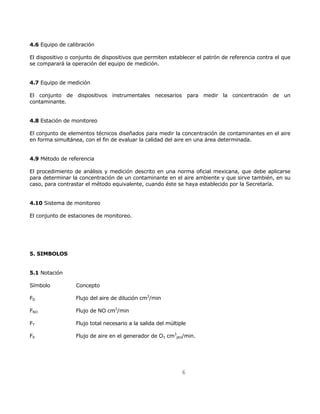 6 
4.6 Equipo de calibración 
El dispositivo o conjunto de dispositivos que permiten establecer el patrón de referencia contra el que 
se comparará la operación del equipo de medición. 
4.7 Equipo de medición 
El conjunto de dispositivos instrumentales necesarios para medir la concentración de un 
contaminante. 
4.8 Estación de monitoreo 
El conjunto de elementos técnicos diseñados para medir la concentración de contaminantes en el aire 
en forma simultánea, con el fin de evaluar la calidad del aire en una área determinada. 
4.9 Método de referencia 
El procedimiento de análisis y medición descrito en una norma oficial mexicana, que debe aplicarse 
para determinar la concentración de un contaminante en el aire ambiente y que sirve también, en su 
caso, para contrastar el método equivalente, cuando éste se haya establecido por la Secretaría. 
4.10 Sistema de monitoreo 
El conjunto de estaciones de monitoreo. 
5. SIMBOLOS 
5.1 Notación 
Símbolo Concepto 
FD Flujo del aire de dilución cm3/min 
FNO Flujo de NO cm3/min 
FT Flujo total necesario a la salida del múltiple 
F0 Flujo de aire en el generador de O3 cm3 
ptn/min. 
 