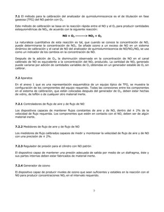 7.1 El método para la calibración del analizador de quimioluminiscencia es el de titulación en fase 
gaseosa (TFG) del NO patrón con O3. 
Este método de calibración se basa en la reacción rápida entre el NO y el O3 para producir cantidades 
estequiométricas de NO2, de acuerdo con la siguiente reacción: 
NO + O3 --------> NO2 + O2 
La naturaleza cuantitativa de esta reacción es tal, que cuando se conoce la concentración de NO, 
puede determinarse la concentración de NO2. Se añade ozono a un exceso de NO en un sistema 
dinámico de calibración y el canal de NO del analizador de quimioluminiscencia de NO/NO2/NOx se usa 
como un indicador de los cambios en la concentración de NO. 
Después de la adición de O3, la disminución observada en la concentración de NO en el canal 
calibrado de NO es equivalente a la concentración del NO2 producido. La cantidad de NO2 generado 
puede variarse por adición de cantidades variables de O3 obtenidas en un generador estable de O3 sin 
calibrar. 
9 
7.2 Aparatos 
En el anexo 1 que es una representación esquemática de un equipo típico de TFG, se muestra la 
configuración de los componentes del equipo requerido. Todas las conexiones entre los componentes 
en el sistema de calibración, que están colocadas después del generador de O3, deben estar hechas 
de vidrio, de teflón o de cualquier otro material inerte. 
7.2.1 Controladores de flujo de aire y de flujo de NO 
Los dispositivos capaces de mantener flujos constantes de aire y de NO, dentro del ± 2% de la 
velocidad de flujo requerida. Los componentes que estén en contacto con el NO, deben ser de algún 
material inerte. 
7.2.2 Medidores de flujo de aire y de flujo de NO 
Los medidores de flujo calibrados capaces de medir y monitorear la velocidad de flujo de aire y de NO 
con una precisión de ± 2%. 
7.2.3 Regulador de presión para el cilindro con NO patrón 
El dispositivo capaz de mantener una presión adecuada de salida por medio de un diafragma, éste y 
sus partes internas deben estar fabricados de material inerte. 
7.2.4 Generador de ozono 
El dispositivo capaz de producir niveles de ozono que sean suficientes y estables en la reacción con el 
NO para producir concentraciones NO2 en el intervalo requerido. 
 