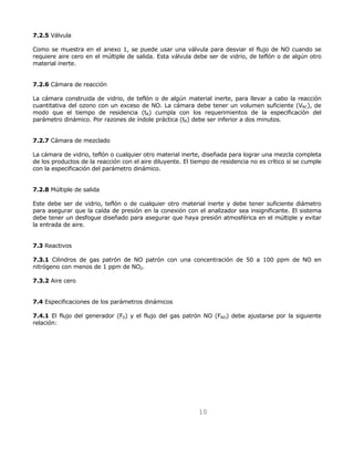 10 
7.2.5 Válvula 
Como se muestra en el anexo 1, se puede usar una válvula para desviar el flujo de NO cuando se 
requiere aire cero en el múltiple de salida. Esta válvula debe ser de vidrio, de teflón o de algún otro 
material inerte. 
7.2.6 Cámara de reacción 
La cámara construida de vidrio, de teflón o de algún material inerte, para llevar a cabo la reacción 
cuantitativa del ozono con un exceso de NO. La cámara debe tener un volumen suficiente (VRC), de 
modo que el tiempo de residencia (tR) cumpla con los requerimientos de la especificación del 
parámetro dinámico. Por razones de índole práctica (tR) debe ser inferior a dos minutos. 
7.2.7 Cámara de mezclado 
La cámara de vidrio, teflón o cualquier otro material inerte, diseñada para lograr una mezcla completa 
de los productos de la reacción con el aire diluyente. El tiempo de residencia no es crítico si se cumple 
con la especificación del parámetro dinámico. 
7.2.8 Múltiple de salida 
Este debe ser de vidrio, teflón o de cualquier otro material inerte y debe tener suficiente diámetro 
para asegurar que la caída de presión en la conexión con el analizador sea insignificante. El sistema 
debe tener un desfogue diseñado para asegurar que haya presión atmosférica en el múltiple y evitar 
la entrada de aire. 
7.3 Reactivos 
7.3.1 Cilindros de gas patrón de NO patrón con una concentración de 50 a 100 ppm de NO en 
nitrógeno con menos de 1 ppm de NO2. 
7.3.2 Aire cero 
7.4 Especificaciones de los parámetros dinámicos 
7.4.1 El flujo del generador (F0) y el flujo del gas patrón NO (FNO) debe ajustarse por la siguiente 
relación: 
 