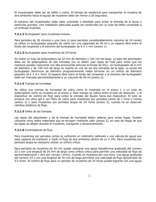 El muestreador debe ser de teflón o vidrio. El tiempo de residencia para transportar la muestra de 
aire ambiente hacia el equipo de muestreo debe ser menor a 20 segundos. 
El extremo del muestreador debe estar orientado o diseñado para evitar la entrada de la lluvia o 
partículas grandes. Una instalación adecuada puede ser construída con un tubo de teflón conectado a 
un embudo invertido. 
11 
7.2.1.2 Burbujeador para muestreos breves 
Para períodos de 30 minutos y una hora (o para períodos considerablemente menores de 24 horas) 
se utiliza un burbujeador pequeño de vidrio con una capacidad de 30 ml y un espacio libre entre el 
fondo del recipiente y el extremo del burbujeador de 4 ± 1 mm (anexo 1). 
7.2.1.3 Burbujeador para muestreos de 24 horas 
Se utiliza un tubo de polipropileno de 32 mm de diámetro y 164 mm de largo. La tapa del absorbedor 
debe ser de polipropileno de dos entradas (no se deben usar tapas de hule para evitar que los 
reactivos puedan reaccionar con ella provocando lecturas erróneas de SO2). Un burbujeador de 6 mm 
de diámetro y de 158 mm de largo se inserta en una de las dos entradas de la tapa. La punta del 
burbujeador disminuye de diámetro progresivamente hasta terminar en un orificio de diámetro 
pequeño (0.4 ± 0.1 mm). El espacio libre entre el fondo del recipiente y el extremo del burbujeador 
debe ser marcado permanentemente a un volumen de 50 ml (anexo 2). 
7.2.1.4 Trampa de humedad 
Se utiliza una trampa de humedad de vidrio como la mostrada en el anexo 1 o un tubo de 
polipropileno como se muestra en el anexo 2. Esta trampa se coloca entre el tubo de absorción y el 
dispositivo de control de flujo para evitar la entrada del líquido hacia ese dispositivo. El tubo se 
empaca con sílica gel o con fibra de vidrio para muestreos por períodos cortos de 1 hora o menos 
(anexo 1) o para muestreos por períodos largos de 24 horas (anexo 2), cuando no se observen 
cambios drásticos de flujo. 
7.2.1.5 Sellos de las trampas 
Las tapas del absorbedor y de la trampa de humedad deben sellarse para evitar fugas. Pueden 
utilizarse como sellos materiales que se encogen mediante calor (anexo 2), en caso de riesgo de que 
las tapas se aflojen durante el muestreo, transporte o almacenamiento. 
7.2.1.6 Controladores de flujo 
Para muestreos por períodos cortos es suficiente un rotámetro calibrado y una válvula de aguja que 
sean capaces de mantener y medir el flujo de aire ambiente dentro de un ± 2%. Para muestreos por 
períodos largos es necesario utilizar un orificio crítico. 
Para períodos de muestreo de 30 min puede utilizarse una aguja hipodérmica graduada del número 
22 y con una longitud de 25 mm de largo como orificio crítico para permitir una velocidad de flujo de 
aproximadamente 1 litro por minuto ( l/min). Cuando se muestrea por una hora, una aguja graduada 
del número 23 y con una longitud de 16 mm de largo permitirá una velocidad de flujo aproximado de 
0.5 l/min. El control de flujo para un período de muestreo de 24 horas puede lograrse con una aguja 
 
