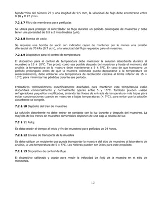 hipodérmica del número 27 y una longitud de 9.5 mm, la velocidad de flujo debe encontrarse entre 
0.18 y 0.22 l/min. 
12 
7.2.1.7 Filtro de membrana para partículas 
Se utiliza para proteger el controlador de flujo durante un período prolongado de muestreo y debe 
tener una porosidad de 0.8 a 2 micrómetros (μm). 
7.2.1.8 Bomba de vacío 
Se requiere una bomba de vacío con indicador capaz de mantener por lo menos una presión 
diferencial de 70 kPa (0.7 atm), a la velocidad del flujo requerido para el muestreo. 
7.2.1.9 Dispositivo para el control de temperatura 
El dispositivo para el control de temperatura debe mantener la solución absorbente durante el 
muestreo a 15 ± 10°C. Tan pronto como sea posible después del muestreo y hasta el momento del 
análisis la temperatura de la muestra debe mantenerse a 5 ± 5°C. En caso de que transcurra un 
período prolongado antes de que la muestra colectada pueda depositarse a la temperatura de 
almacenamiento, debe utilizarse una temperatura de recolección cercana al límite inferior de 15 ± 
10°C, para minimizar las pérdidas durante ese período. 
Enfriadores termoeléctricos específicamente diseñados para mantener esta temperatura están 
disponibles comercialmente y normalmente operan entre 5 y 15°C. También pueden usarse 
refrigeradores pequeños modificados, aislando las líneas de entrada de temperatura más bajas para 
evitar condensaciones cuando se muestree a bajas temperaturas (< 7°C), para evitar que la solución 
absorbente se congele. 
7.2.1.10 Depósito del tren de muestreo 
La solución absorbente no debe entrar en contacto con la luz durante y después del muestreo. La 
mayoría de los trenes de muestreo comerciales disponen de una caja a prueba de luz. 
7.2.1.11 Reloj 
Se debe medir el tiempo al inicio y fin del muestreo para períodos de 24 horas. 
7.2.1.12 Envase de transporte de la muestra 
Se debe utilizar un recipiente que pueda transportar la muestra del sitio de muestreo al laboratorio de 
análisis, a una temperatura de 5 ± 5°C. Las hieleras pueden ser útiles para este propósito. 
7.2.1.13 Dispositivo de control de flujo 
El dispositivo calibrado y usado para medir la velocidad de flujo de la muestra en el sitio de 
monitoreo. 
 