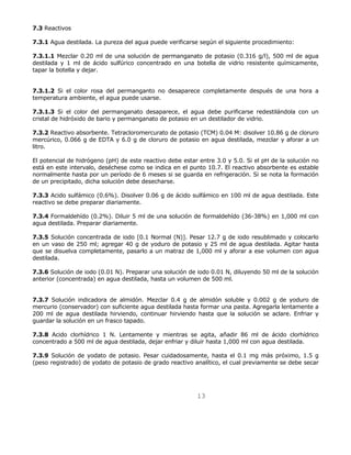 13 
7.3 Reactivos 
7.3.1 Agua destilada. La pureza del agua puede verificarse según el siguiente procedimiento: 
7.3.1.1 Mezclar 0.20 ml de una solución de permanganato de potasio (0.316 g/l), 500 ml de agua 
destilada y 1 ml de ácido sulfúrico concentrado en una botella de vidrio resistente químicamente, 
tapar la botella y dejar. 
7.3.1.2 Si el color rosa del permanganto no desaparece completamente después de una hora a 
temperatura ambiente, el agua puede usarse. 
7.3.1.3 Si el color del permanganato desaparece, el agua debe purificarse redestilándola con un 
cristal de hidróxido de bario y permanganato de potasio en un destilador de vidrio. 
7.3.2 Reactivo absorbente. Tetracloromercurato de potasio (TCM) 0.04 M: disolver 10.86 g de cloruro 
mercúrico, 0.066 g de EDTA y 6.0 g de cloruro de potasio en agua destilada, mezclar y aforar a un 
litro. 
El potencial de hidrógeno (pH) de este reactivo debe estar entre 3.0 y 5.0. Si el pH de la solución no 
está en este intervalo, deséchese como se indica en el punto 10.7. El reactivo absorbente es estable 
normalmente hasta por un período de 6 meses si se guarda en refrigeración. Si se nota la formación 
de un precipitado, dicha solución debe desecharse. 
7.3.3 Acido sulfámico (0.6%). Disolver 0.06 g de ácido sulfámico en 100 ml de agua destilada. Este 
reactivo se debe preparar diariamente. 
7.3.4 Formaldehído (0.2%). Diluir 5 ml de una solución de formaldehído (36-38%) en 1,000 ml con 
agua destilada. Preparar diariamente. 
7.3.5 Solución concentrada de iodo [0.1 Normal (N)]. Pesar 12.7 g de iodo resublimado y colocarlo 
en un vaso de 250 ml; agregar 40 g de yoduro de potasio y 25 ml de agua destilada. Agitar hasta 
que se disuelva completamente, pasarlo a un matraz de 1,000 ml y aforar a ese volumen con agua 
destilada. 
7.3.6 Solución de iodo (0.01 N). Preparar una solución de iodo 0.01 N, diluyendo 50 ml de la solución 
anterior (concentrada) en agua destilada, hasta un volumen de 500 ml. 
7.3.7 Solución indicadora de almidón. Mezclar 0.4 g de almidón soluble y 0.002 g de yoduro de 
mercurio (conservador) con suficiente agua destilada hasta formar una pasta. Agregarla lentamente a 
200 ml de agua destilada hirviendo, continuar hirviendo hasta que la solución se aclare. Enfriar y 
guardar la solución en un frasco tapado. 
7.3.8 Acido clorhídrico 1 N. Lentamente y mientras se agita, añadir 86 ml de ácido clorhídrico 
concentrado a 500 ml de agua destilada, dejar enfriar y diluir hasta 1,000 ml con agua destilada. 
7.3.9 Solución de yodato de potasio. Pesar cuidadosamente, hasta el 0.1 mg más próximo, 1.5 g 
(peso registrado) de yodato de potasio de grado reactivo analítico, el cual previamente se debe secar 
 
