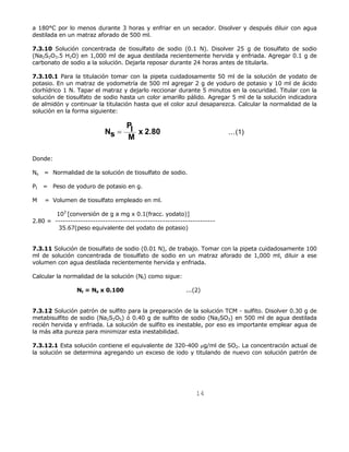 a 180°C por lo menos durante 3 horas y enfriar en un secador. Disolver y después diluir con agua 
destilada en un matraz aforado de 500 ml. 
7.3.10 Solución concentrada de tiosulfato de sodio (0.1 N). Disolver 25 g de tiosulfato de sodio 
(Na2S2O3.5 H2O) en 1,000 ml de agua destilada recientemente hervida y enfriada. Agregar 0.1 g de 
carbonato de sodio a la solución. Dejarla reposar durante 24 horas antes de titularla. 
7.3.10.1 Para la titulación tomar con la pipeta cuidadosamente 50 ml de la solución de yodato de 
potasio. En un matraz de yodometría de 500 ml agregar 2 g de yoduro de potasio y 10 ml de ácido 
clorhídrico 1 N. Tapar el matraz y dejarlo reccionar durante 5 minutos en la oscuridad. Titular con la 
solución de tiosulfato de sodio hasta un color amarillo pálido. Agregar 5 ml de la solución indicadora 
de almidón y continuar la titulación hasta que el color azul desaparezca. Calcular la normalidad de la 
solución en la forma siguiente: 
14 
Ns 
PI 
M = x 2.80 ...(1) 
Donde: 
Ns = Normalidad de la solución de tiosulfato de sodio. 
PI = Peso de yoduro de potasio en g. 
M = Volumen de tiosulfato empleado en ml. 
103 [conversión de g a mg x 0.1(fracc. yodato)] 
2.80 = ---------------------------------------------------------------- 
35.67(peso equivalente del yodato de potasio) 
7.3.11 Solución de tiosulfato de sodio (0.01 N), de trabajo. Tomar con la pipeta cuidadosamente 100 
ml de solución concentrada de tiosulfato de sodio en un matraz aforado de 1,000 ml, diluir a ese 
volumen con agua destilada recientemente hervida y enfriada. 
Calcular la normalidad de la solución (Nt) como sigue: 
Nt = Ns x 0.100 ...(2) 
7.3.12 Solución patrón de sulfito para la preparación de la solución TCM - sulfito. Disolver 0.30 g de 
metabisulfito de sodio (Na2S2O5) ó 0.40 g de sulfito de sodio (Na2SO3) en 500 ml de agua destilada 
recién hervida y enfriada. La solución de sulfito es inestable, por eso es importante emplear agua de 
la más alta pureza para minimizar esta inestabilidad. 
7.3.12.1 Esta solución contiene el equivalente de 320-400 μg/ml de SO2. La concentración actual de 
la solución se determina agregando un exceso de iodo y titulando de nuevo con solución patrón de 
 