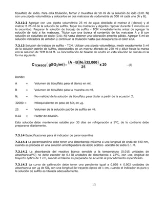 tiosulfato de sodio. Para esta titulación, tomar 2 muestras de 50 ml de la solución de iodo (0.01 N) 
con una pipeta volumétrica y colocarlos en dos matraces de yodometría de 500 ml cada uno (A y B). 
7.3.12.2 Agregar con una pipeta volumétrica 25 ml de agua destilada al matraz A (blanco) y al 
matraz B 25 ml de la solución de sulfito. Tapar los matraces y dejarlos reposar durante 5 minutos en 
la oscuridad. Preparar la solución de trabajo de sulfito - TCM inmediatamente antes de agregar la 
solución de iodo a los matraces. Titular con una bureta el contenido de los matraces A y B con 
solución de tiosulfato de sodio (0.01 N) hasta obtener una coloración amarillo pálido. Agregar 5 ml de 
solución indicadora de almidón y continuar la titulación hasta que desaparezca el color azul. 
7.3.13 Solución de trabajo de sulfito - TCM. Utilizar una pipeta volumétrica, medir exactamente 5 ml 
de la solución patrón de sulfito, depositarlos en un matraz aforado de 250 ml y diluir hasta la marca 
con la solución de TCM 0.04 M. La concentración de bióxido de azufre en esta solución se calcula en la 
forma siguiente: 
( ) ( )( )( ) 
C gSO /ml A B Nt 32,000 
TCM/SO2 2 
25 x 20 ...(3) 
15 
= − 
Donde: 
A = Volumen de tiosulfato para el blanco en ml. 
B = Volumen de tiosulfato para la muestra en ml. 
Nt = Normalidad de la solución de tiosulfato para titular a partir de la ecuación 2. 
32000 = Miliequivalente en peso de SO2 en μg. 
25 = Volumen de la solución patrón de sulfito en ml. 
0.02 = Factor de dilución. 
Esta solución debe mantenerse estable por 30 días en refrigeración a 5°C, de lo contrario debe 
prepararse diariamente. 
7.3.14 Especificaciones para el indicador de pararrosanilina 
7.3.14.1 La pararrosanilina debe tener una absorbancia máxima a una longitud de onda de 540 nm, 
cuando es probada en una solución amortiguadora de ácido acético- acetato de sodio 0.1 M. 
7.3.14.2 La absorbancia del reactivo blanco sensible a la temperatura (0.015 unidades de 
absorbancia/°C) no debe exceder de 0.170 unidades de absorbancia a 22°C, con una longitud de 
trayecto óptico de 1 cm, cuando el blanco es preparado de acuerdo al procedimiento especificado. 
7.3.14.3 La curva de calibración debe tener una pendiente igual a 0.030 ± 0.002 unidades de 
absorbancia por μg de SO2 con una longitud de trayecto óptico de 1 cm, cuando el indicador es puro y 
la solución de sulfito es titulada adecuadamente. 
 