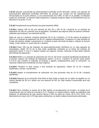 7.3.15 Solución concentrada de pararrosanilina purificada (0.2% Nominal). Utilizar una solución de 
pararrosanilina altamente purificada (99-100% de pureza) que cumpla con las especificaciones 
mencionadas en el punto anterior, a una concentración de 0.20%. Si esto no es posible, el indicador 
puede ser purificado. La solución debe prepararse y después probarse según el procedimiento que se 
describe en el punto 7.3.16. 
7.3.16 Procedimiento de purificación de pararrosanilina (PRA): 
7.3.16.1 Colocar 100 ml de una solución de HCl 1N y 100 ml de 1-butanol en un embudo de 
separación de 250 ml y permitir que se equilibren. Considerar que algunos lotes de butanol contienen 
oxidantes que producen una demanda de SO2. 
Antes de usar el 1-butanol, revisarlo colocando 20 ml de 1-butanol y 5 ml de yoduro de potasio al 
20% en un embudo de separación de 50 ml y agitarlo perfectamente. Si aparece un color amarillo en 
la fase del alcohol, destilar nuevamente el 1-butanol a partir del óxido de plata y colectar la fracción 
media, o bien utilizar un nuevo lote de 1-butanol. 
7.3.16.2 Pesar 100 mg del indicador de pararrosanilina-ácido clorhídrico en un vaso pequeño de 
precipitados, añadir 50 ml de la fase ácida equilibrada contenida en el fondo del embudo de 
separación (parte 7.3.16.1) y dejarlo reposar por algunos minutos. Desechar la fase ácida restante 
del embudo de separación. 
7.3.16.3 Añadir a un embudo de separación de 125 ml, 50 ml de 1-butanol equilibrado tomándolo de 
la porción superior del embudo de separación (parte 7.3.16.1). Transferir la solución ácida (parte 
7.3.16.2) que contiene el indicador al embudo y agitarlo cuidadosamente para su extracción. La 
impureza violeta será transferida a la fase orgánica. 
7.3.16.4 Transferir la fase acuosa a otro embudo de separación, añadir 20 ml de 1-butanol 
equilibrado y extraer nuevamente. 
7.3.16.5 Repetir el procedimiento de extracción con tres porciones más de 10 ml de 1-butanol 
equilibrado. 
7.3.16.6 Después de la extracción final filtrar la fase ácida a través de un tapón de algodón en un 
matraz aforado de 50 ml y aforar con una solución de HCl 1N. Este reactivo concentrado será rojo 
amarillento. 
7.3.16.7 Para constatar la pureza de la PRA realizar el procedimiento de prueba y el ajuste de la 
concentración que se indica en el punto 6.3.17. Preparar un reactivo blanco, según se especifica más 
adelante; la absorbancia de este reactivo blanco a 540 nm debe ser menor de 0.170 a 22°C. Si la 
absorbancia es mayor de 0.170 bajo estas condiciones, se deben realizar extracciones adicionales. 
16 
 