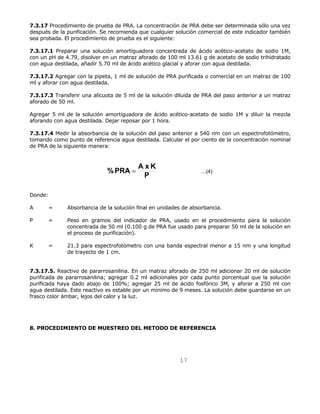 7.3.17 Procedimiento de prueba de PRA. La concentración de PRA debe ser determinada sólo una vez 
después de la purificación. Se recomienda que cualquier solución comercial de este indicador también 
sea probada. El procedimiento de prueba es el siguiente: 
7.3.17.1 Preparar una solución amortiguadora concentrada de ácido acético-acetato de sodio 1M, 
con un pH de 4.79, disolver en un matraz aforado de 100 ml 13.61 g de acetato de sodio trihidratado 
con agua destilada, añadir 5.70 ml de ácido acético glacial y aforar con agua destilada. 
7.3.17.2 Agregar con la pipeta, 1 ml de solución de PRA purificada o comercial en un matraz de 100 
ml y aforar con agua destilada. 
7.3.17.3 Transferir una alícuota de 5 ml de la solución diluida de PRA del paso anterior a un matraz 
aforado de 50 ml. 
Agregar 5 ml de la solución amortiguadora de ácido acético-acetato de sodio 1M y diluir la mezcla 
aforando con agua destilada. Dejar reposar por 1 hora. 
7.3.17.4 Medir la absorbancia de la solución del paso anterior a 540 nm con un espectrofotómetro, 
tomando como punto de referencia agua destilada. Calcular el por ciento de la concentración nominal 
de PRA de la siguiente manera: 
...(4) P 
17 
%PRA = A x K 
Donde: 
A = Absorbancia de la solución final en unidades de absorbancia. 
P = Peso en gramos del indicador de PRA, usado en el procedimiento para la solución 
concentrada de 50 ml (0.100 g de PRA fue usado para preparar 50 ml de la solución en 
el proceso de purificación). 
K = 21.3 para espectrofotómetro con una banda espectral menor a 15 nm y una longitud 
de trayecto de 1 cm. 
7.3.17.5. Reactivo de pararrosanilina. En un matraz aforado de 250 ml adicionar 20 ml de solución 
purificada de pararrosanilina; agregar 0.2 ml adicionales por cada punto porcentual que la solución 
purificada haya dado abajo de 100%; agregar 25 ml de ácido fosfórico 3M, y aforar a 250 ml con 
agua destilada. Este reactivo es estable por un mínimo de 9 meses. La solución debe guardarse en un 
frasco color ámbar, lejos del calor y la luz. 
8. PROCEDIMIENTO DE MUESTREO DEL METODO DE REFERENCIA 
 