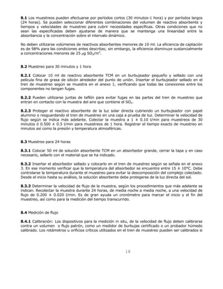 8.1 Los muestreos pueden efectuarse por períodos cortos (30 minutos-1 hora) y por períodos largos 
(24 horas). Se pueden seleccionar diferentes combinaciones del volumen de reactivo absorbente y 
tiempos y velocidades de muestreo para cubrir necesidades específicas. Otras condiciones que no 
sean las especificadas deben ajustarse de manera que se mantenga una linearidad entre la 
absorbancia y la concentración sobre el intervalo dinámico. 
No deben utilizarse volúmenes de reactivos absorbentes menores de 10 ml. La eficiencia de captación 
es de 98% para las condiciones antes descritas; sin embargo, la eficiencia disminuye sustancialmente 
a concentraciones menores de 25 μg SO2/m3. 
18 
8.2 Muestreo para 30 minutos y 1 hora 
8.2.1 Colocar 10 ml de reactivo absorbente TCM en un burbujeador pequeño y sellado con una 
película fina de grasa de silicón alrededor del punto de unión. Insertar el burbujeador sellado en el 
tren de muestreo según se muestra en el anexo 1, verificando que todas las conexiones entre los 
componentes no tengan fugas. 
8.2.2 Pueden utilizarse juntas de teflón para evitar fugas en las partes del tren de muestreo que 
entran en contacto con la muestra del aire que contiene el SO2. 
8.2.3 Proteger el reactivo absorbente de la luz solar directa cubriendo un burbujeador con papel 
aluminio o resguardando el tren de muestreo en una caja a prueba de luz. Determinar la velocidad de 
flujo según se indica más adelante. Colectar la muestra a 1 ± 0.10 l/min para muestreos de 30 
minutos ó 0.500 ± 0.5 l/min para muestreos de 1 hora. Registrar el tiempo exacto de muestreo en 
minutos así como la presión y temperatura atmosféricas. 
8.3 Muestreo para 24 horas 
8.3.1 Colocar 50 ml de solución absorbente TCM en un absorbedor grande, cerrar la tapa y en caso 
necesario, sellarlo con el material que se ha indicado. 
8.3.2 Insertar el absorbedor sellado y colocarlo en el tren de muestreo según se señala en el anexo 
3. En ese momento verificar que la temperatura del absorbedor se encuentre entre 15 ± 10°C. Debe 
controlarse la temperatura durante el muestreo para evitar la descomposición del complejo colectado. 
Desde el inicio hasta su análisis, la solución absorbente debe protegerse de la luz directa del sol. 
8.3.3 Determinar la velocidad de flujo de la muestra, según los procedimientos que más adelante se 
indican. Recolectar la muestra durante 24 horas, de media noche a media noche, a una velocidad de 
flujo de 0.200 ± 0.020 l/min. Es de gran ayuda un cronómetro para marcar el inicio y el fin del 
muestreo, así como para la medición del tiempo transcurrido. 
8.4 Medición de flujo 
8.4.1 Calibración: Los dispositivos para la medición in situ, de la velocidad de flujo deben calibrarse 
contra un volumen o flujo patrón, como un medidor de burbujas certificado o un probador húmedo 
calibrado. Los rotámetros u orificios críticos utilizados en el tren de muestreo pueden ser calibrados si 
 