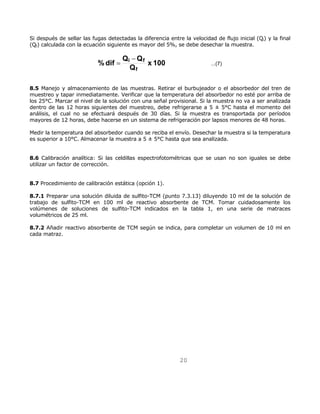 Si después de sellar las fugas detectadas la diferencia entre la velocidad de flujo inicial (Qi) y la final 
(Qf) calculada con la ecuación siguiente es mayor del 5%, se debe desechar la muestra. 
i − f 
Q x 100 ...(7) 
20 
%dif Q Q 
f 
= 
8.5 Manejo y almacenamiento de las muestras. Retirar el burbujeador o el absorbedor del tren de 
muestreo y tapar inmediatamente. Verificar que la temperatura del absorbedor no esté por arriba de 
los 25°C. Marcar el nivel de la solución con una señal provisional. Si la muestra no va a ser analizada 
dentro de las 12 horas siguientes del muestreo, debe refrigerarse a 5 ± 5°C hasta el momento del 
análisis, el cual no se efectuará después de 30 días. Si la muestra es transportada por períodos 
mayores de 12 horas, debe hacerse en un sistema de refrigeración por lapsos menores de 48 horas. 
Medir la temperatura del absorbedor cuando se reciba el envío. Desechar la muestra si la temperatura 
es superior a 10°C. Almacenar la muestra a 5 ± 5°C hasta que sea analizada. 
8.6 Calibración analítica: Si las celdillas espectrofotométricas que se usan no son iguales se debe 
utilizar un factor de corrección. 
8.7 Procedimiento de calibración estática (opción 1). 
8.7.1 Preparar una solución diluida de sulfito-TCM (punto 7.3.13) diluyendo 10 ml de la solución de 
trabajo de sulfito-TCM en 100 ml de reactivo absorbente de TCM. Tomar cuidadosamente los 
volúmenes de soluciones de sulfito-TCM indicados en la tabla 1, en una serie de matraces 
volumétricos de 25 ml. 
8.7.2 Añadir reactivo absorbente de TCM según se indica, para completar un volumen de 10 ml en 
cada matraz. 
 