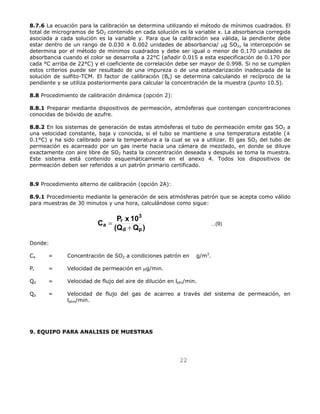 8.7.6 La ecuación para la calibración se determina utilizando el método de mínimos cuadrados. El 
total de microgramos de SO2 contenido en cada solución es la variable x. La absorbancia corregida 
asociada a cada solución es la variable y. Para que la calibración sea válida, la pendiente debe 
estar dentro de un rango de 0.030 ± 0.002 unidades de absorbancia/ μg SO2, la intercepción se 
determina por el método de mínimos cuadrados y debe ser igual o menor de 0.170 unidades de 
absorbancia cuando el color se desarrolla a 22°C (añadir 0.015 a esta especificación de 0.170 por 
cada °C arriba de 22°C) y el coeficiente de correlación debe ser mayor de 0.998. Si no se cumplen 
estos criterios puede ser resultado de una impureza o de una estandarización inadecuada de la 
solución de sulfito-TCM. El factor de calibración (Bs) se determina calculando el recíproco de la 
pendiente y se utiliza posteriormente para calcular la concentración de la muestra (punto 10.5). 
22 
8.8 Procedimiento de calibración dinámica (opción 2): 
8.8.1 Preparar mediante dispositivos de permeación, atmósferas que contengan concentraciones 
conocidas de bióxido de azufre. 
8.8.2 En los sistemas de generación de estas atmósferas el tubo de permeación emite gas SO2 a 
una velocidad constante, baja y conocida, si el tubo se mantiene a una temperatura estable (± 
0.1°C) y ha sido calibrado para la temperatura a la cual se va a utilizar. El gas SO2 del tubo de 
permeación es acarreado por un gas inerte hacia una cámara de mezclado, en donde se diluye 
exactamente con aire libre de SO2 hasta la concentración deseada y después se toma la muestra. 
Este sistema está contenido esquemáticamente en el anexo 4. Todos los dispositivos de 
permeación deben ser referidos a un patrón primario certificado. 
8.9 Procedimiento alterno de calibración (opción 2A): 
8.9.1 Procedimiento mediante la generación de seis atmósferas patrón que se acepta como válido 
para muestras de 30 minutos y una hora, calculándose como sigue: 
C P x 10 
3 
r 
a = + 
(Q Q ) ...(9) 
d p 
Donde: 
Ca = Concentración de SO2 a condiciones patrón en g/m3. 
Pr = Velocidad de permeación en μg/min. 
Qd = Velocidad de flujo del aire de dilución en lptn/min. 
Qp = Velocidad de flujo del gas de acarreo a través del sistema de permeación, en 
lptm/min. 
9. EQUIPO PARA ANALISIS DE MUESTRAS 
 